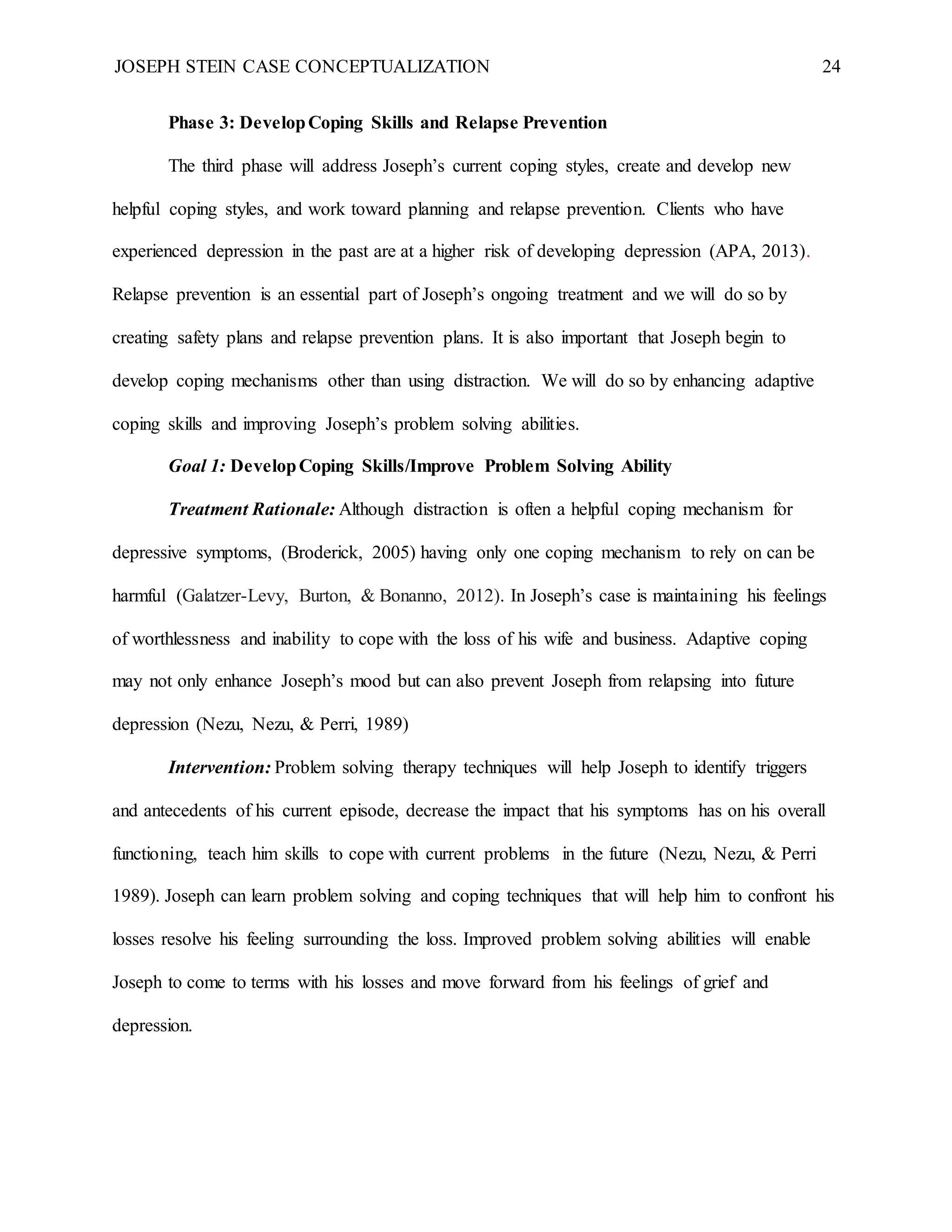 JOSEPH STEIN CASE CONCEPTUALIZATION 24
Phase 3: DevelopCoping Skills and Relapse Prevention
The third phase will address Joseph’s current coping styles, create and develop new
helpful coping styles, and work toward planning and relapse prevention. Clients who have
experienced depression in the past are at a higher risk of developing depression (APA, 2013).
Relapse prevention is an essential part of Joseph’s ongoing treatment and we will do so by
creating safety plans and relapse prevention plans. It is also important that Joseph begin to
develop coping mechanisms other than using distraction. We will do so by enhancing adaptive
coping skills and improving Joseph’s problem solving abilities.
Goal 1: DevelopCoping Skills/Improve Problem Solving Ability
Treatment Rationale: Although distraction is often a helpful coping mechanism for
depressive symptoms, (Broderick, 2005) having only one coping mechanism to rely on can be
harmful (Galatzer-Levy, Burton, & Bonanno, 2012). In Joseph’s case is maintaining his feelings
of worthlessness and inability to cope with the loss of his wife and business. Adaptive coping
may not only enhance Joseph’s mood but can also prevent Joseph from relapsing into future
depression (Nezu, Nezu, & Perri, 1989)
Intervention: Problem solving therapy techniques will help Joseph to identify triggers
and antecedents of his current episode, decrease the impact that his symptoms has on his overall
functioning, teach him skills to cope with current problems in the future (Nezu, Nezu, & Perri
1989). Joseph can learn problem solving and coping techniques that will help him to confront his
losses resolve his feeling surrounding the loss. Improved problem solving abilities will enable
Joseph to come to terms with his losses and move forward from his feelings of grief and
depression.
 