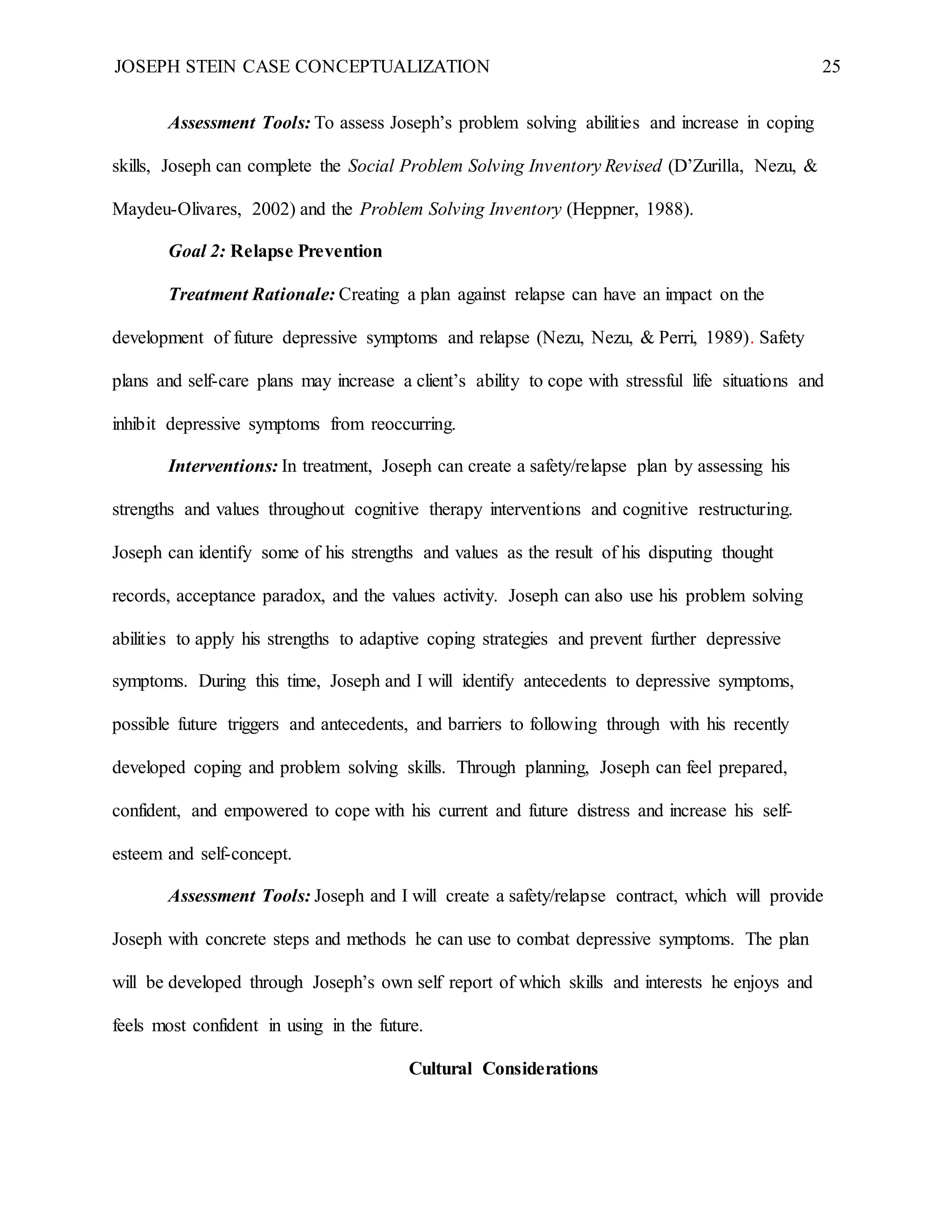 JOSEPH STEIN CASE CONCEPTUALIZATION 25
Assessment Tools: To assess Joseph’s problem solving abilities and increase in coping
skills, Joseph can complete the Social Problem Solving Inventory Revised (D’Zurilla, Nezu, &
Maydeu-Olivares, 2002) and the Problem Solving Inventory (Heppner, 1988).
Goal 2: Relapse Prevention
Treatment Rationale: Creating a plan against relapse can have an impact on the
development of future depressive symptoms and relapse (Nezu, Nezu, & Perri, 1989). Safety
plans and self-care plans may increase a client’s ability to cope with stressful life situations and
inhibit depressive symptoms from reoccurring.
Interventions: In treatment, Joseph can create a safety/relapse plan by assessing his
strengths and values throughout cognitive therapy interventions and cognitive restructuring.
Joseph can identify some of his strengths and values as the result of his disputing thought
records, acceptance paradox, and the values activity. Joseph can also use his problem solving
abilities to apply his strengths to adaptive coping strategies and prevent further depressive
symptoms. During this time, Joseph and I will identify antecedents to depressive symptoms,
possible future triggers and antecedents, and barriers to following through with his recently
developed coping and problem solving skills. Through planning, Joseph can feel prepared,
confident, and empowered to cope with his current and future distress and increase his self-
esteem and self-concept.
Assessment Tools: Joseph and I will create a safety/relapse contract, which will provide
Joseph with concrete steps and methods he can use to combat depressive symptoms. The plan
will be developed through Joseph’s own self report of which skills and interests he enjoys and
feels most confident in using in the future.
Cultural Considerations
 