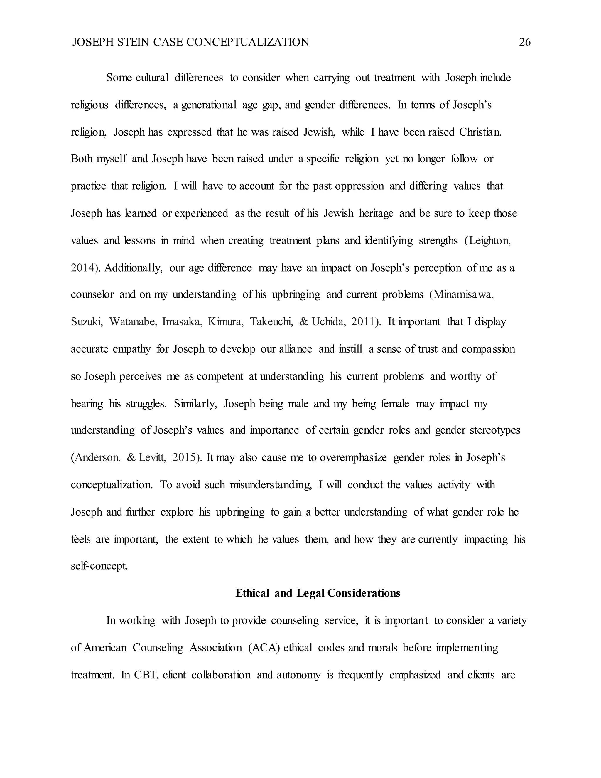 JOSEPH STEIN CASE CONCEPTUALIZATION 26
Some cultural differences to consider when carrying out treatment with Joseph include
religious differences, a generational age gap, and gender differences. In terms of Joseph’s
religion, Joseph has expressed that he was raised Jewish, while I have been raised Christian.
Both myself and Joseph have been raised under a specific religion yet no longer follow or
practice that religion. I will have to account for the past oppression and differing values that
Joseph has learned or experienced as the result of his Jewish heritage and be sure to keep those
values and lessons in mind when creating treatment plans and identifying strengths (Leighton,
2014). Additionally, our age difference may have an impact on Joseph’s perception of me as a
counselor and on my understanding of his upbringing and current problems (Minamisawa,
Suzuki, Watanabe, Imasaka, Kimura, Takeuchi, & Uchida, 2011). It important that I display
accurate empathy for Joseph to develop our alliance and instill a sense of trust and compassion
so Joseph perceives me as competent at understanding his current problems and worthy of
hearing his struggles. Similarly, Joseph being male and my being female may impact my
understanding of Joseph’s values and importance of certain gender roles and gender stereotypes
(Anderson, & Levitt, 2015). It may also cause me to overemphasize gender roles in Joseph’s
conceptualization. To avoid such misunderstanding, I will conduct the values activity with
Joseph and further explore his upbringing to gain a better understanding of what gender role he
feels are important, the extent to which he values them, and how they are currently impacting his
self-concept.
Ethical and Legal Considerations
In working with Joseph to provide counseling service, it is important to consider a variety
of American Counseling Association (ACA) ethical codes and morals before implementing
treatment. In CBT, client collaboration and autonomy is frequently emphasized and clients are
 