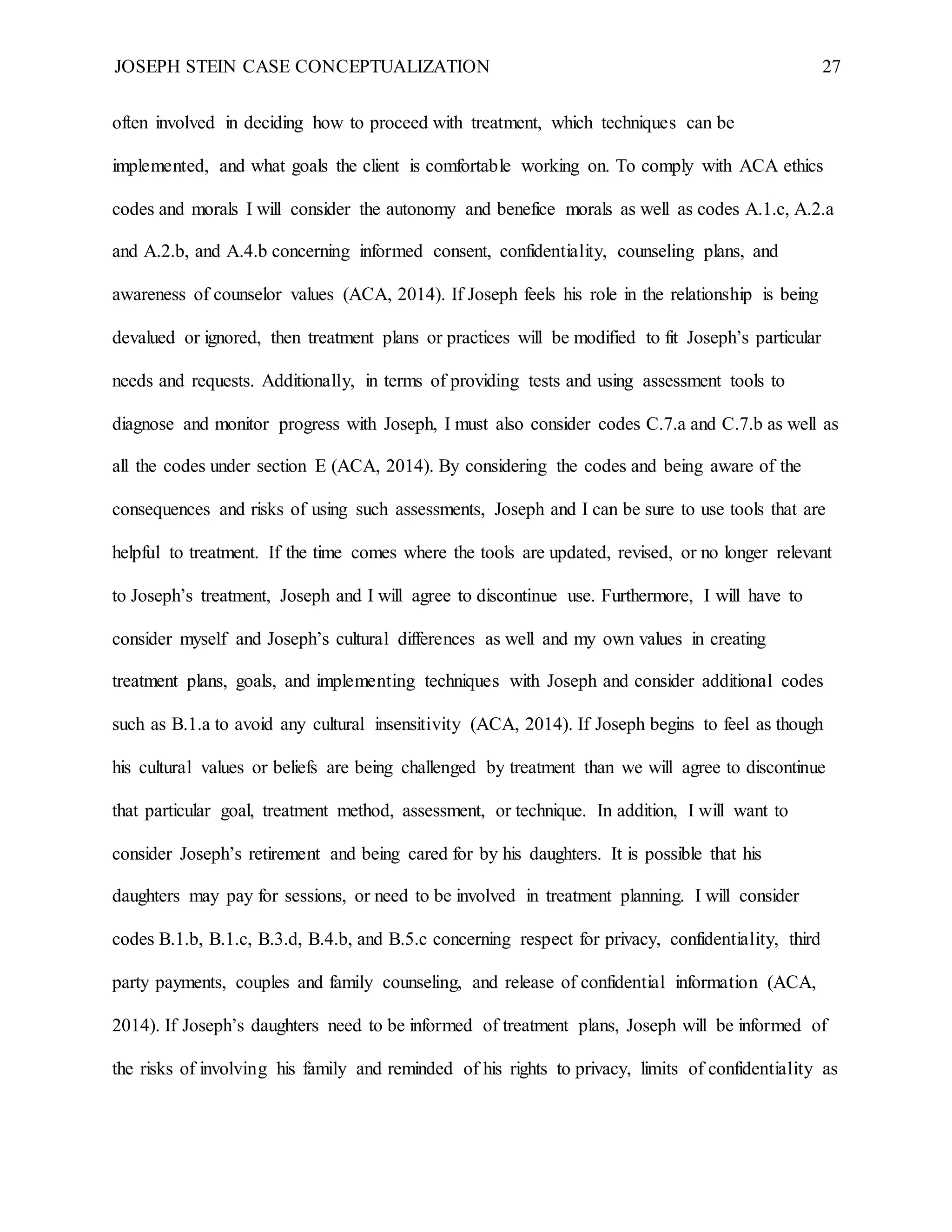 JOSEPH STEIN CASE CONCEPTUALIZATION 27
often involved in deciding how to proceed with treatment, which techniques can be
implemented, and what goals the client is comfortable working on. To comply with ACA ethics
codes and morals I will consider the autonomy and benefice morals as well as codes A.1.c, A.2.a
and A.2.b, and A.4.b concerning informed consent, confidentiality, counseling plans, and
awareness of counselor values (ACA, 2014). If Joseph feels his role in the relationship is being
devalued or ignored, then treatment plans or practices will be modified to fit Joseph’s particular
needs and requests. Additionally, in terms of providing tests and using assessment tools to
diagnose and monitor progress with Joseph, I must also consider codes C.7.a and C.7.b as well as
all the codes under section E (ACA, 2014). By considering the codes and being aware of the
consequences and risks of using such assessments, Joseph and I can be sure to use tools that are
helpful to treatment. If the time comes where the tools are updated, revised, or no longer relevant
to Joseph’s treatment, Joseph and I will agree to discontinue use. Furthermore, I will have to
consider myself and Joseph’s cultural differences as well and my own values in creating
treatment plans, goals, and implementing techniques with Joseph and consider additional codes
such as B.1.a to avoid any cultural insensitivity (ACA, 2014). If Joseph begins to feel as though
his cultural values or beliefs are being challenged by treatment than we will agree to discontinue
that particular goal, treatment method, assessment, or technique. In addition, I will want to
consider Joseph’s retirement and being cared for by his daughters. It is possible that his
daughters may pay for sessions, or need to be involved in treatment planning. I will consider
codes B.1.b, B.1.c, B.3.d, B.4.b, and B.5.c concerning respect for privacy, confidentiality, third
party payments, couples and family counseling, and release of confidential information (ACA,
2014). If Joseph’s daughters need to be informed of treatment plans, Joseph will be informed of
the risks of involving his family and reminded of his rights to privacy, limits of confidentiality as
 