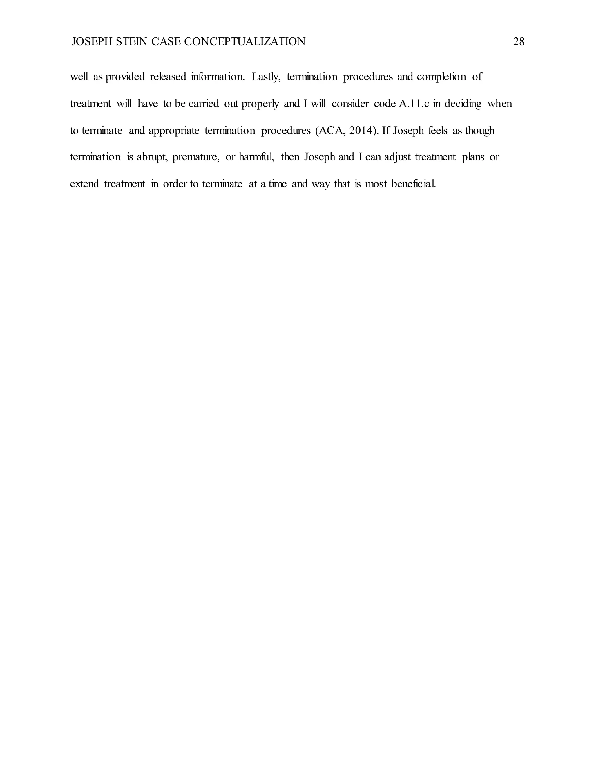 JOSEPH STEIN CASE CONCEPTUALIZATION 28
well as provided released information. Lastly, termination procedures and completion of
treatment will have to be carried out properly and I will consider code A.11.c in deciding when
to terminate and appropriate termination procedures (ACA, 2014). If Joseph feels as though
termination is abrupt, premature, or harmful, then Joseph and I can adjust treatment plans or
extend treatment in order to terminate at a time and way that is most beneficial.
 