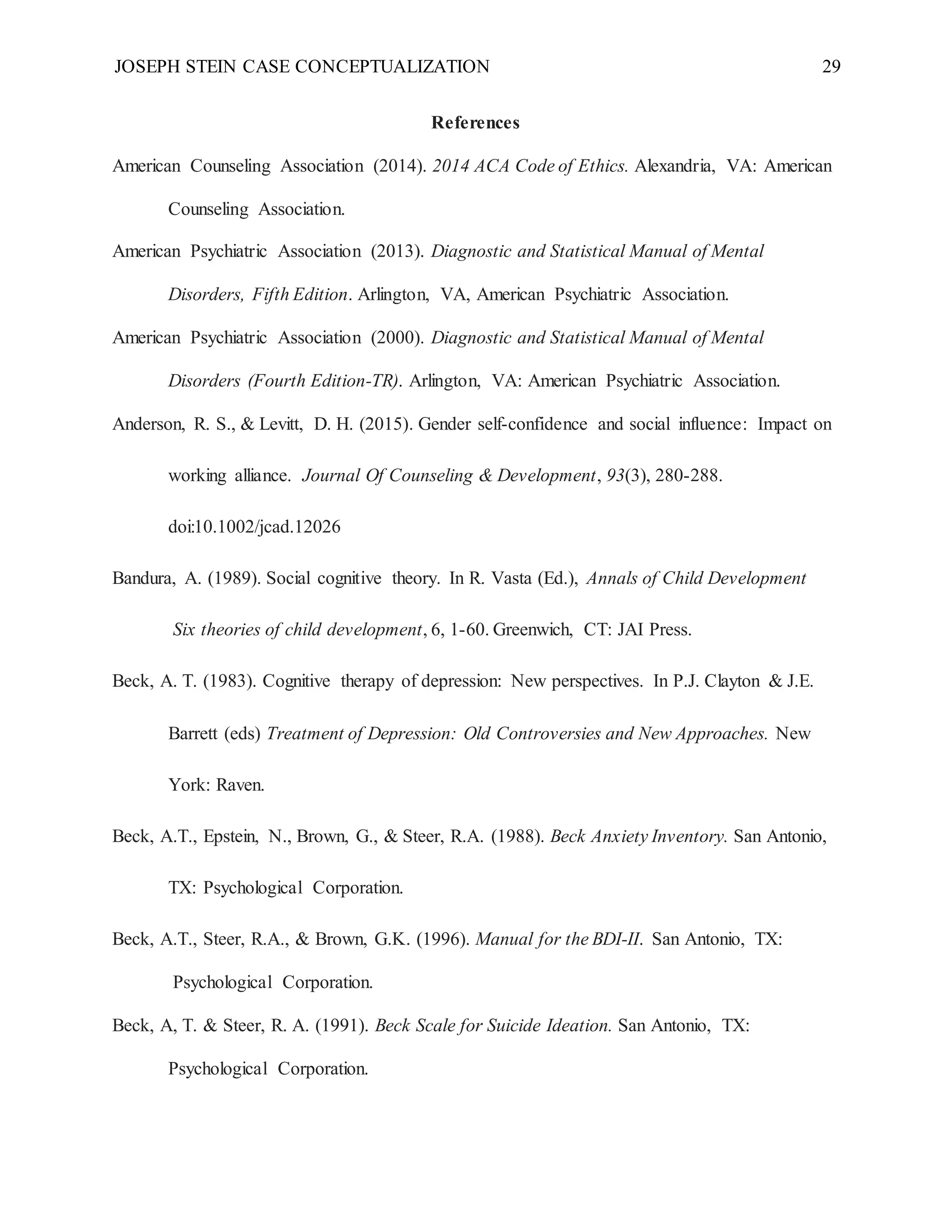 JOSEPH STEIN CASE CONCEPTUALIZATION 29
References
American Counseling Association (2014). 2014 ACA Code of Ethics. Alexandria, VA: American
Counseling Association.
American Psychiatric Association (2013). Diagnostic and Statistical Manual of Mental
Disorders, Fifth Edition. Arlington, VA, American Psychiatric Association.
American Psychiatric Association (2000). Diagnostic and Statistical Manual of Mental
Disorders (Fourth Edition-TR). Arlington, VA: American Psychiatric Association.
Anderson, R. S., & Levitt, D. H. (2015). Gender self-confidence and social influence: Impact on
working alliance. Journal Of Counseling & Development, 93(3), 280-288.
doi:10.1002/jcad.12026
Bandura, A. (1989). Social cognitive theory. In R. Vasta (Ed.), Annals of Child Development
Six theories of child development, 6, 1-60. Greenwich, CT: JAI Press.
Beck, A. T. (1983). Cognitive therapy of depression: New perspectives. In P.J. Clayton & J.E.
Barrett (eds) Treatment of Depression: Old Controversies and New Approaches. New
York: Raven.
Beck, A.T., Epstein, N., Brown, G., & Steer, R.A. (1988). Beck Anxiety Inventory. San Antonio,
TX: Psychological Corporation.
Beck, A.T., Steer, R.A., & Brown, G.K. (1996). Manual for the BDI-II. San Antonio, TX:
Psychological Corporation.
Beck, A, T. & Steer, R. A. (1991). Beck Scale for Suicide Ideation. San Antonio, TX:
Psychological Corporation.
 