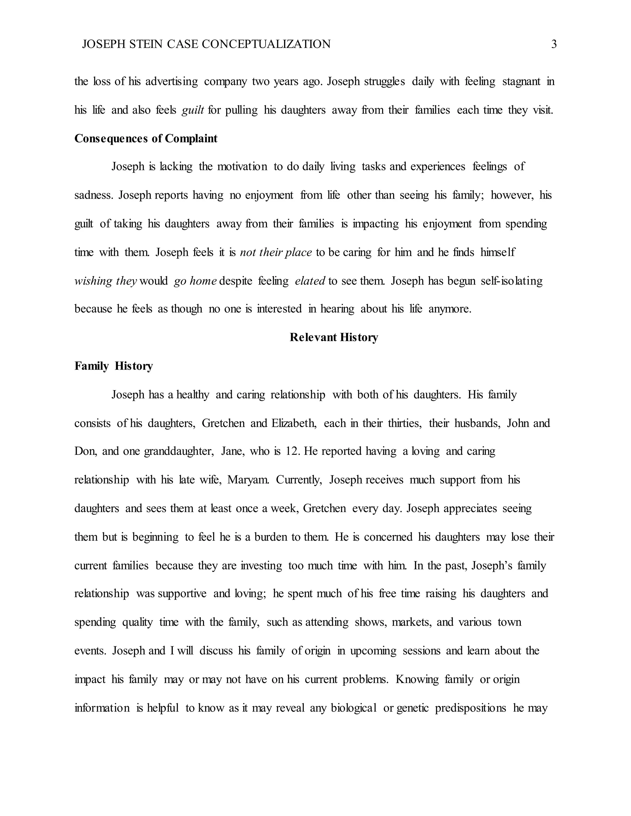 JOSEPH STEIN CASE CONCEPTUALIZATION 3
the loss of his advertising company two years ago. Joseph struggles daily with feeling stagnant in
his life and also feels guilt for pulling his daughters away from their families each time they visit.
Consequences of Complaint
Joseph is lacking the motivation to do daily living tasks and experiences feelings of
sadness. Joseph reports having no enjoyment from life other than seeing his family; however, his
guilt of taking his daughters away from their families is impacting his enjoyment from spending
time with them. Joseph feels it is not their place to be caring for him and he finds himself
wishing they would go home despite feeling elated to see them. Joseph has begun self-isolating
because he feels as though no one is interested in hearing about his life anymore.
Relevant History
Family History
Joseph has a healthy and caring relationship with both of his daughters. His family
consists of his daughters, Gretchen and Elizabeth, each in their thirties, their husbands, John and
Don, and one granddaughter, Jane, who is 12. He reported having a loving and caring
relationship with his late wife, Maryam. Currently, Joseph receives much support from his
daughters and sees them at least once a week, Gretchen every day. Joseph appreciates seeing
them but is beginning to feel he is a burden to them. He is concerned his daughters may lose their
current families because they are investing too much time with him. In the past, Joseph’s family
relationship was supportive and loving; he spent much of his free time raising his daughters and
spending quality time with the family, such as attending shows, markets, and various town
events. Joseph and I will discuss his family of origin in upcoming sessions and learn about the
impact his family may or may not have on his current problems. Knowing family or origin
information is helpful to know as it may reveal any biological or genetic predispositions he may
 