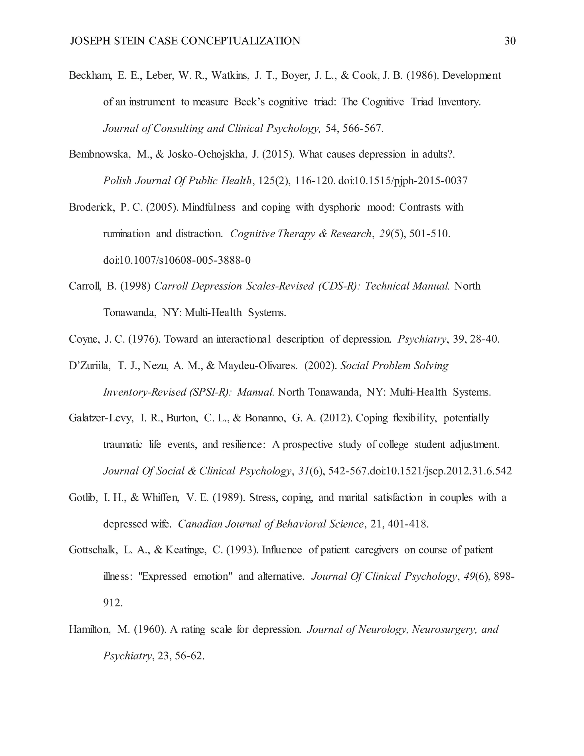 JOSEPH STEIN CASE CONCEPTUALIZATION 30
Beckham, E. E., Leber, W. R., Watkins, J. T., Boyer, J. L., & Cook, J. B. (1986). Development
of an instrument to measure Beck’s cognitive triad: The Cognitive Triad Inventory.
Journal of Consulting and Clinical Psychology, 54, 566-567.
Bembnowska, M., & Josko-Ochojskha, J. (2015). What causes depression in adults?.
Polish Journal Of Public Health, 125(2), 116-120. doi:10.1515/pjph-2015-0037
Broderick, P. C. (2005). Mindfulness and coping with dysphoric mood: Contrasts with
rumination and distraction. Cognitive Therapy & Research, 29(5), 501-510.
doi:10.1007/s10608-005-3888-0
Carroll, B. (1998) Carroll Depression Scales-Revised (CDS-R): Technical Manual. North
Tonawanda, NY: Multi-Health Systems.
Coyne, J. C. (1976). Toward an interactional description of depression. Psychiatry, 39, 28-40.
D’Zuriila, T. J., Nezu, A. M., & Maydeu-Olivares. (2002). Social Problem Solving
Inventory-Revised (SPSI-R): Manual. North Tonawanda, NY: Multi-Health Systems.
Galatzer-Levy, I. R., Burton, C. L., & Bonanno, G. A. (2012). Coping flexibility, potentially
traumatic life events, and resilience: A prospective study of college student adjustment.
Journal Of Social & Clinical Psychology, 31(6), 542-567.doi:10.1521/jscp.2012.31.6.542
Gotlib, I. H., & Whiffen, V. E. (1989). Stress, coping, and marital satisfaction in couples with a
depressed wife. Canadian Journal of Behavioral Science, 21, 401-418.
Gottschalk, L. A., & Keatinge, C. (1993). Influence of patient caregivers on course of patient
illness: "Expressed emotion" and alternative. Journal Of Clinical Psychology, 49(6), 898-
912.
Hamilton, M. (1960). A rating scale for depression. Journal of Neurology, Neurosurgery, and
Psychiatry, 23, 56-62.
 