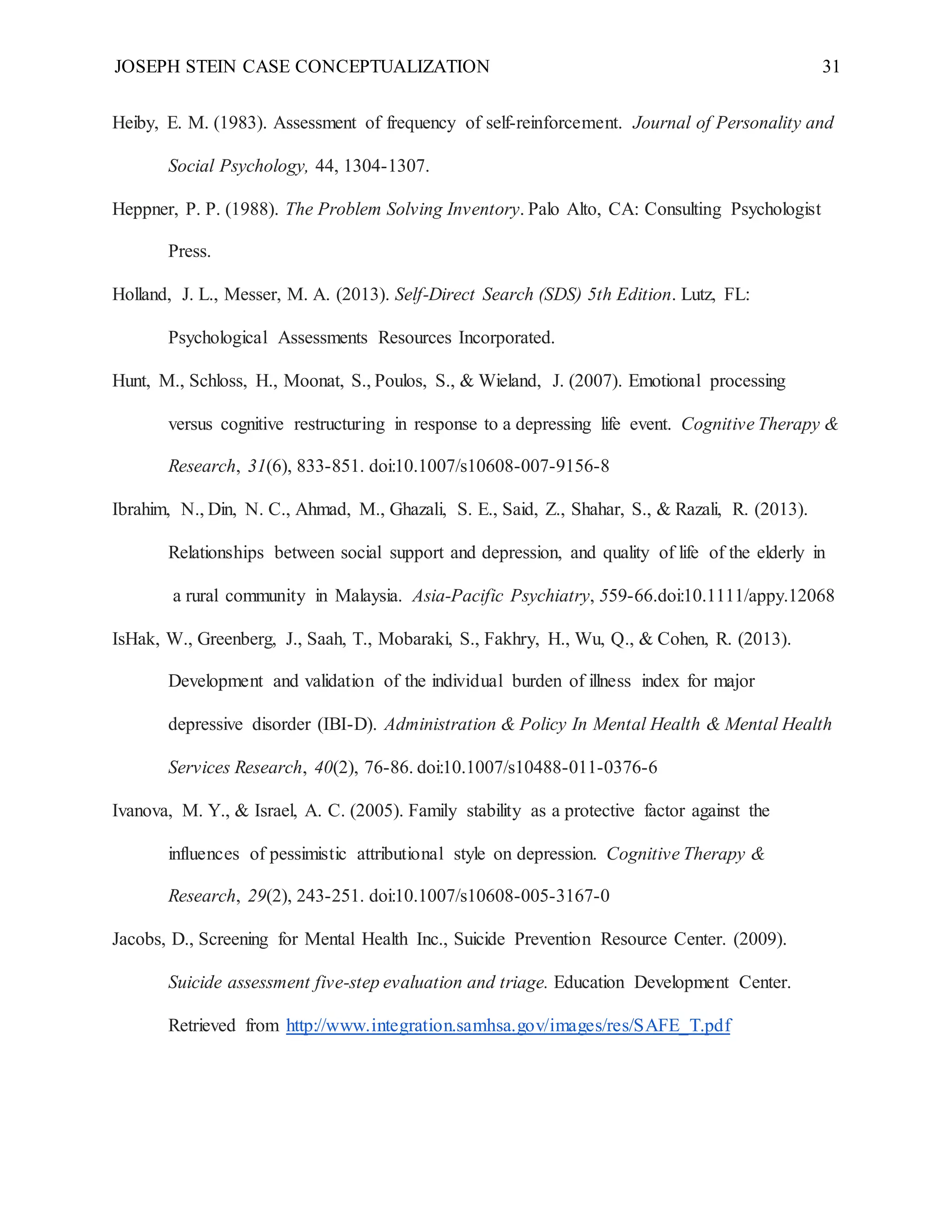 JOSEPH STEIN CASE CONCEPTUALIZATION 31
Heiby, E. M. (1983). Assessment of frequency of self-reinforcement. Journal of Personality and
Social Psychology, 44, 1304-1307.
Heppner, P. P. (1988). The Problem Solving Inventory. Palo Alto, CA: Consulting Psychologist
Press.
Holland, J. L., Messer, M. A. (2013). Self-Direct Search (SDS) 5th Edition. Lutz, FL:
Psychological Assessments Resources Incorporated.
Hunt, M., Schloss, H., Moonat, S., Poulos, S., & Wieland, J. (2007). Emotional processing
versus cognitive restructuring in response to a depressing life event. Cognitive Therapy &
Research, 31(6), 833-851. doi:10.1007/s10608-007-9156-8
Ibrahim, N., Din, N. C., Ahmad, M., Ghazali, S. E., Said, Z., Shahar, S., & Razali, R. (2013).
Relationships between social support and depression, and quality of life of the elderly in
a rural community in Malaysia. Asia-Pacific Psychiatry, 559-66.doi:10.1111/appy.12068
IsHak, W., Greenberg, J., Saah, T., Mobaraki, S., Fakhry, H., Wu, Q., & Cohen, R. (2013).
Development and validation of the individual burden of illness index for major
depressive disorder (IBI-D). Administration & Policy In Mental Health & Mental Health
Services Research, 40(2), 76-86. doi:10.1007/s10488-011-0376-6
Ivanova, M. Y., & Israel, A. C. (2005). Family stability as a protective factor against the
influences of pessimistic attributional style on depression. Cognitive Therapy &
Research, 29(2), 243-251. doi:10.1007/s10608-005-3167-0
Jacobs, D., Screening for Mental Health Inc., Suicide Prevention Resource Center. (2009).
Suicide assessment five-step evaluation and triage. Education Development Center.
Retrieved from http://www.integration.samhsa.gov/images/res/SAFE_T.pdf
 