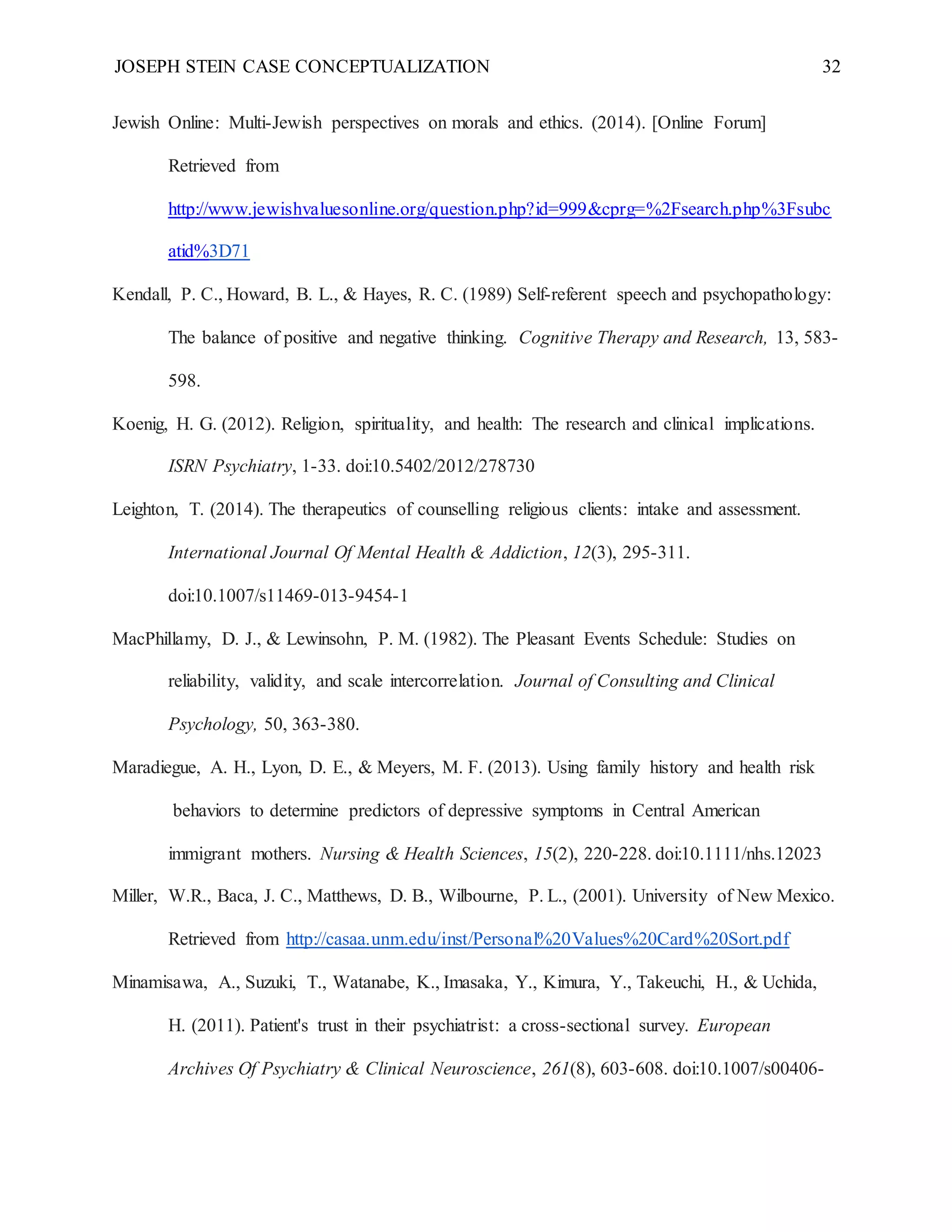 JOSEPH STEIN CASE CONCEPTUALIZATION 32
Jewish Online: Multi-Jewish perspectives on morals and ethics. (2014). [Online Forum]
Retrieved from
http://www.jewishvaluesonline.org/question.php?id=999&cprg=%2Fsearch.php%3Fsubc
atid%3D71
Kendall, P. C., Howard, B. L., & Hayes, R. C. (1989) Self-referent speech and psychopathology:
The balance of positive and negative thinking. Cognitive Therapy and Research, 13, 583-
598.
Koenig, H. G. (2012). Religion, spirituality, and health: The research and clinical implications.
ISRN Psychiatry, 1-33. doi:10.5402/2012/278730
Leighton, T. (2014). The therapeutics of counselling religious clients: intake and assessment.
International Journal Of Mental Health & Addiction, 12(3), 295-311.
doi:10.1007/s11469-013-9454-1
MacPhillamy, D. J., & Lewinsohn, P. M. (1982). The Pleasant Events Schedule: Studies on
reliability, validity, and scale intercorrelation. Journal of Consulting and Clinical
Psychology, 50, 363-380.
Maradiegue, A. H., Lyon, D. E., & Meyers, M. F. (2013). Using family history and health risk
behaviors to determine predictors of depressive symptoms in Central American
immigrant mothers. Nursing & Health Sciences, 15(2), 220-228. doi:10.1111/nhs.12023
Miller, W.R., Baca, J. C., Matthews, D. B., Wilbourne, P. L., (2001). University of New Mexico.
Retrieved from http://casaa.unm.edu/inst/Personal%20Values%20Card%20Sort.pdf
Minamisawa, A., Suzuki, T., Watanabe, K., Imasaka, Y., Kimura, Y., Takeuchi, H., & Uchida,
H. (2011). Patient's trust in their psychiatrist: a cross-sectional survey. European
Archives Of Psychiatry & Clinical Neuroscience, 261(8), 603-608. doi:10.1007/s00406-
 