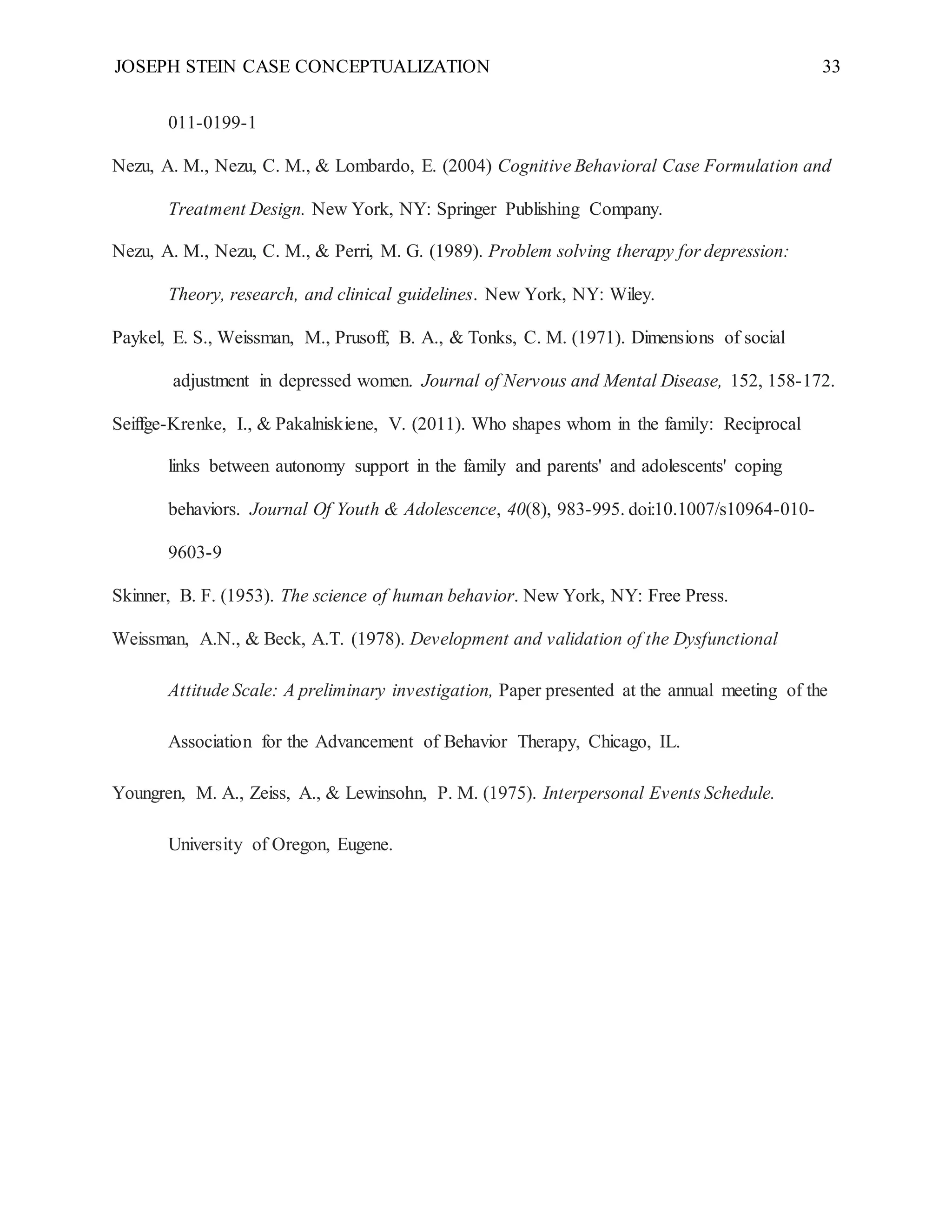JOSEPH STEIN CASE CONCEPTUALIZATION 33
011-0199-1
Nezu, A. M., Nezu, C. M., & Lombardo, E. (2004) Cognitive Behavioral Case Formulation and
Treatment Design. New York, NY: Springer Publishing Company.
Nezu, A. M., Nezu, C. M., & Perri, M. G. (1989). Problem solving therapy for depression:
Theory, research, and clinical guidelines. New York, NY: Wiley.
Paykel, E. S., Weissman, M., Prusoff, B. A., & Tonks, C. M. (1971). Dimensions of social
adjustment in depressed women. Journal of Nervous and Mental Disease, 152, 158-172.
Seiffge-Krenke, I., & Pakalniskiene, V. (2011). Who shapes whom in the family: Reciprocal
links between autonomy support in the family and parents' and adolescents' coping
behaviors. Journal Of Youth & Adolescence, 40(8), 983-995. doi:10.1007/s10964-010-
9603-9
Skinner, B. F. (1953). The science of human behavior. New York, NY: Free Press.
Weissman, A.N., & Beck, A.T. (1978). Development and validation of the Dysfunctional
Attitude Scale: A preliminary investigation, Paper presented at the annual meeting of the
Association for the Advancement of Behavior Therapy, Chicago, IL.
Youngren, M. A., Zeiss, A., & Lewinsohn, P. M. (1975). Interpersonal Events Schedule.
University of Oregon, Eugene.
 