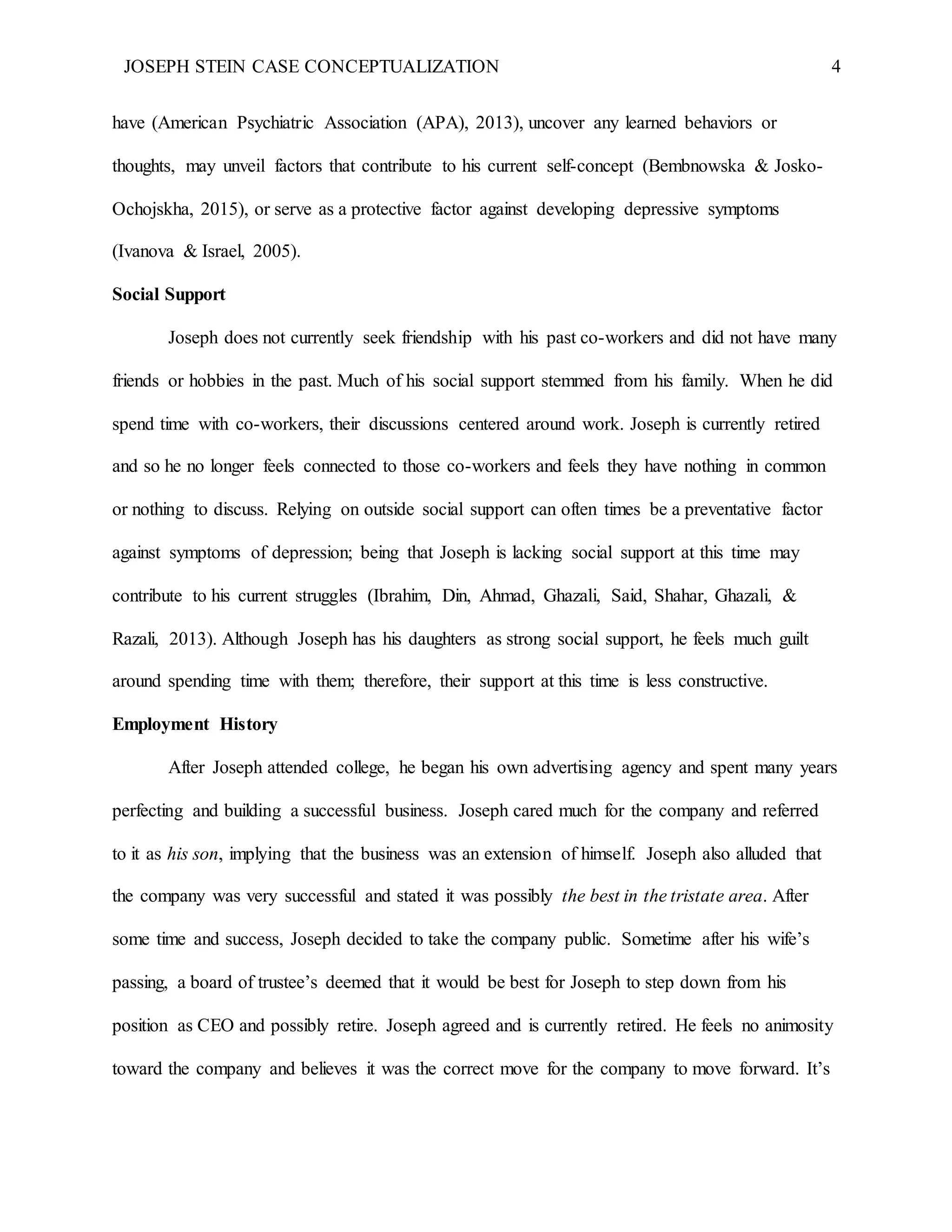 JOSEPH STEIN CASE CONCEPTUALIZATION 4
have (American Psychiatric Association (APA), 2013), uncover any learned behaviors or
thoughts, may unveil factors that contribute to his current self-concept (Bembnowska & Josko-
Ochojskha, 2015), or serve as a protective factor against developing depressive symptoms
(Ivanova & Israel, 2005).
Social Support
Joseph does not currently seek friendship with his past co-workers and did not have many
friends or hobbies in the past. Much of his social support stemmed from his family. When he did
spend time with co-workers, their discussions centered around work. Joseph is currently retired
and so he no longer feels connected to those co-workers and feels they have nothing in common
or nothing to discuss. Relying on outside social support can often times be a preventative factor
against symptoms of depression; being that Joseph is lacking social support at this time may
contribute to his current struggles (Ibrahim, Din, Ahmad, Ghazali, Said, Shahar, Ghazali, &
Razali, 2013). Although Joseph has his daughters as strong social support, he feels much guilt
around spending time with them; therefore, their support at this time is less constructive.
Employment History
After Joseph attended college, he began his own advertising agency and spent many years
perfecting and building a successful business. Joseph cared much for the company and referred
to it as his son, implying that the business was an extension of himself. Joseph also alluded that
the company was very successful and stated it was possibly the best in the tristate area. After
some time and success, Joseph decided to take the company public. Sometime after his wife’s
passing, a board of trustee’s deemed that it would be best for Joseph to step down from his
position as CEO and possibly retire. Joseph agreed and is currently retired. He feels no animosity
toward the company and believes it was the correct move for the company to move forward. It’s
 