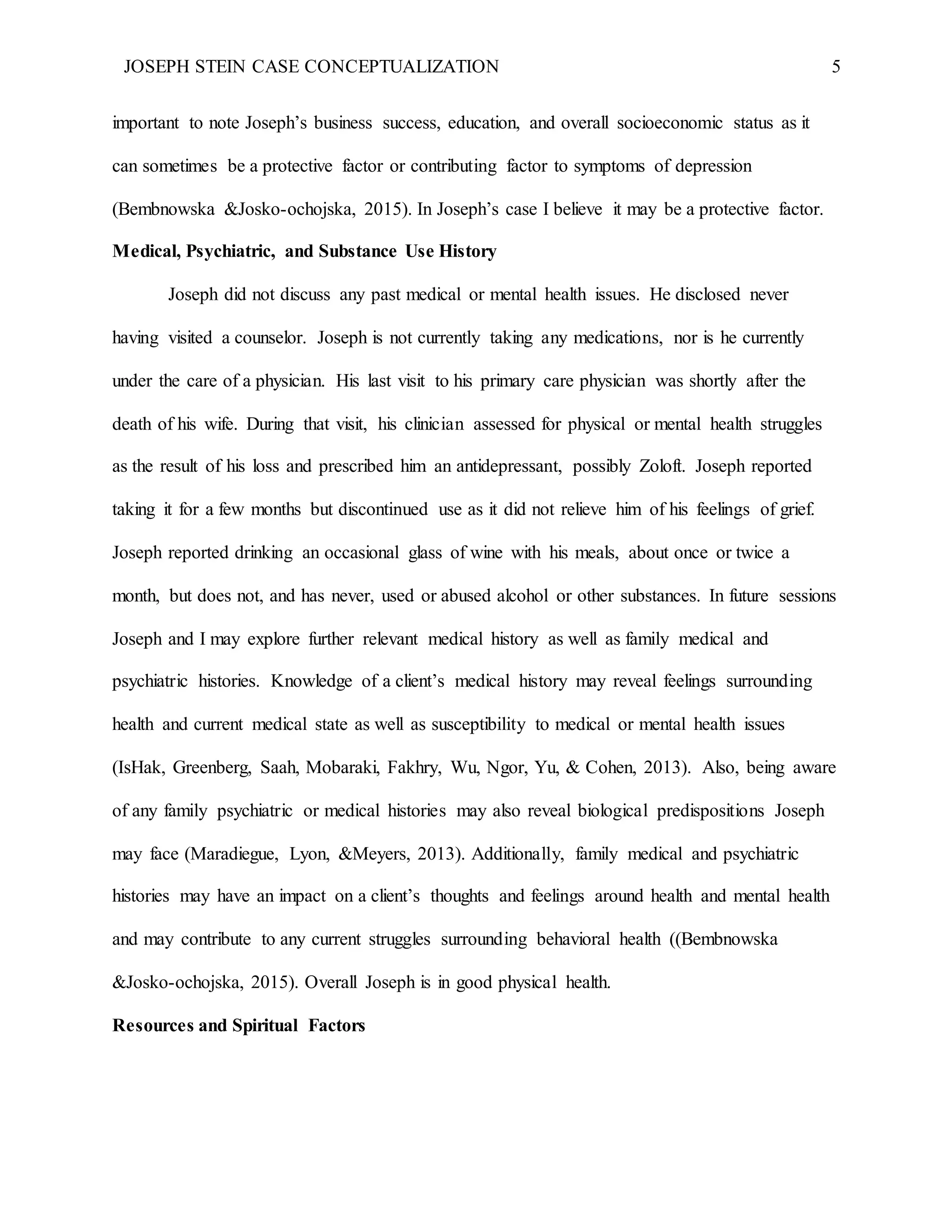 JOSEPH STEIN CASE CONCEPTUALIZATION 5
important to note Joseph’s business success, education, and overall socioeconomic status as it
can sometimes be a protective factor or contributing factor to symptoms of depression
(Bembnowska &Josko-ochojska, 2015). In Joseph’s case I believe it may be a protective factor.
Medical, Psychiatric, and Substance Use History
Joseph did not discuss any past medical or mental health issues. He disclosed never
having visited a counselor. Joseph is not currently taking any medications, nor is he currently
under the care of a physician. His last visit to his primary care physician was shortly after the
death of his wife. During that visit, his clinician assessed for physical or mental health struggles
as the result of his loss and prescribed him an antidepressant, possibly Zoloft. Joseph reported
taking it for a few months but discontinued use as it did not relieve him of his feelings of grief.
Joseph reported drinking an occasional glass of wine with his meals, about once or twice a
month, but does not, and has never, used or abused alcohol or other substances. In future sessions
Joseph and I may explore further relevant medical history as well as family medical and
psychiatric histories. Knowledge of a client’s medical history may reveal feelings surrounding
health and current medical state as well as susceptibility to medical or mental health issues
(IsHak, Greenberg, Saah, Mobaraki, Fakhry, Wu, Ngor, Yu, & Cohen, 2013). Also, being aware
of any family psychiatric or medical histories may also reveal biological predispositions Joseph
may face (Maradiegue, Lyon, &Meyers, 2013). Additionally, family medical and psychiatric
histories may have an impact on a client’s thoughts and feelings around health and mental health
and may contribute to any current struggles surrounding behavioral health ((Bembnowska
&Josko-ochojska, 2015). Overall Joseph is in good physical health.
Resources and Spiritual Factors
 