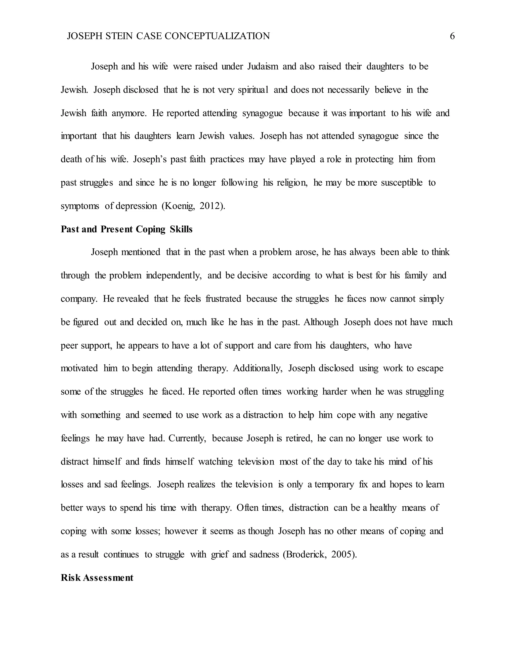 JOSEPH STEIN CASE CONCEPTUALIZATION 6
Joseph and his wife were raised under Judaism and also raised their daughters to be
Jewish. Joseph disclosed that he is not very spiritual and does not necessarily believe in the
Jewish faith anymore. He reported attending synagogue because it was important to his wife and
important that his daughters learn Jewish values. Joseph has not attended synagogue since the
death of his wife. Joseph’s past faith practices may have played a role in protecting him from
past struggles and since he is no longer following his religion, he may be more susceptible to
symptoms of depression (Koenig, 2012).
Past and Present Coping Skills
Joseph mentioned that in the past when a problem arose, he has always been able to think
through the problem independently, and be decisive according to what is best for his family and
company. He revealed that he feels frustrated because the struggles he faces now cannot simply
be figured out and decided on, much like he has in the past. Although Joseph does not have much
peer support, he appears to have a lot of support and care from his daughters, who have
motivated him to begin attending therapy. Additionally, Joseph disclosed using work to escape
some of the struggles he faced. He reported often times working harder when he was struggling
with something and seemed to use work as a distraction to help him cope with any negative
feelings he may have had. Currently, because Joseph is retired, he can no longer use work to
distract himself and finds himself watching television most of the day to take his mind of his
losses and sad feelings. Joseph realizes the television is only a temporary fix and hopes to learn
better ways to spend his time with therapy. Often times, distraction can be a healthy means of
coping with some losses; however it seems as though Joseph has no other means of coping and
as a result continues to struggle with grief and sadness (Broderick, 2005).
Risk Assessment
 