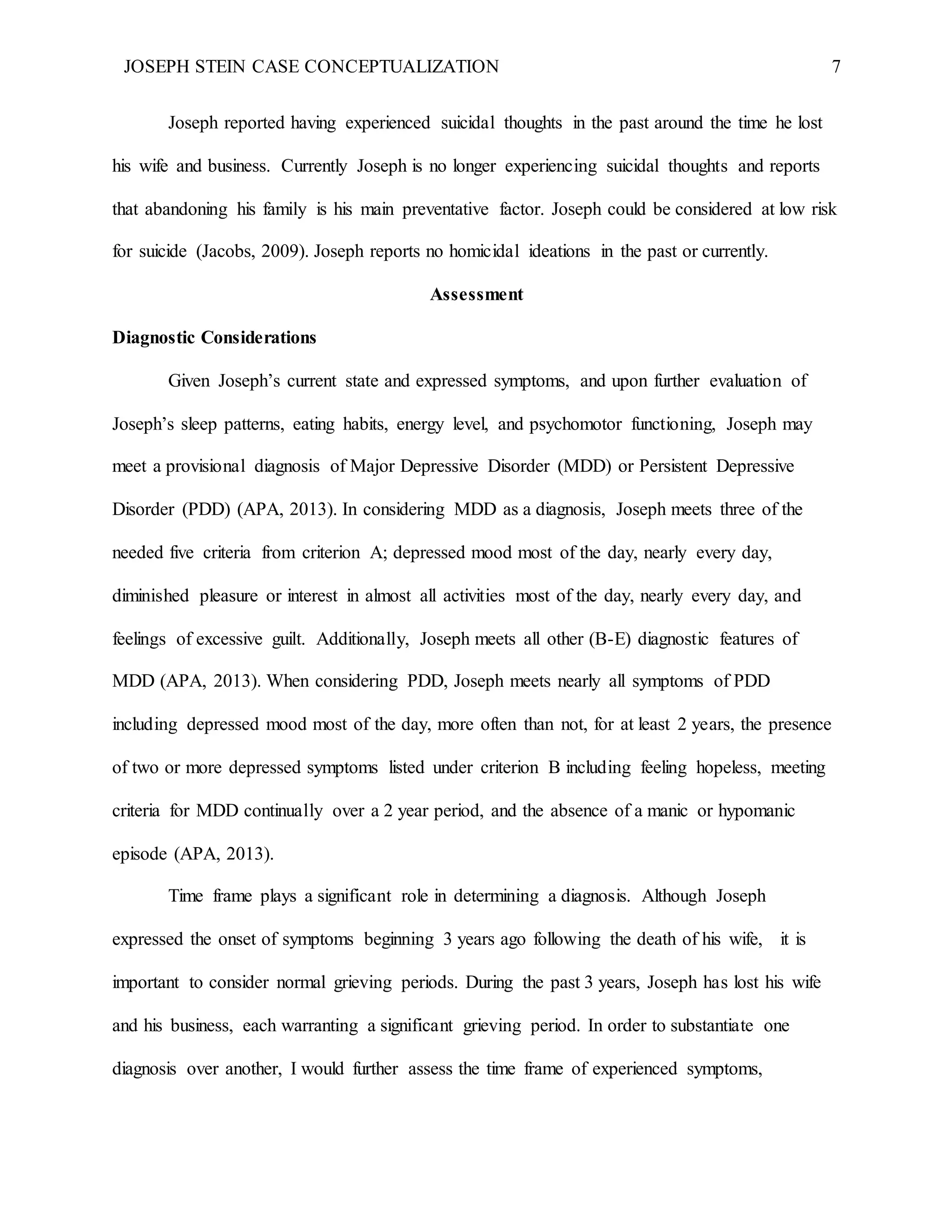 JOSEPH STEIN CASE CONCEPTUALIZATION 7
Joseph reported having experienced suicidal thoughts in the past around the time he lost
his wife and business. Currently Joseph is no longer experiencing suicidal thoughts and reports
that abandoning his family is his main preventative factor. Joseph could be considered at low risk
for suicide (Jacobs, 2009). Joseph reports no homicidal ideations in the past or currently.
Assessment
Diagnostic Considerations
Given Joseph’s current state and expressed symptoms, and upon further evaluation of
Joseph’s sleep patterns, eating habits, energy level, and psychomotor functioning, Joseph may
meet a provisional diagnosis of Major Depressive Disorder (MDD) or Persistent Depressive
Disorder (PDD) (APA, 2013). In considering MDD as a diagnosis, Joseph meets three of the
needed five criteria from criterion A; depressed mood most of the day, nearly every day,
diminished pleasure or interest in almost all activities most of the day, nearly every day, and
feelings of excessive guilt. Additionally, Joseph meets all other (B-E) diagnostic features of
MDD (APA, 2013). When considering PDD, Joseph meets nearly all symptoms of PDD
including depressed mood most of the day, more often than not, for at least 2 years, the presence
of two or more depressed symptoms listed under criterion B including feeling hopeless, meeting
criteria for MDD continually over a 2 year period, and the absence of a manic or hypomanic
episode (APA, 2013).
Time frame plays a significant role in determining a diagnosis. Although Joseph
expressed the onset of symptoms beginning 3 years ago following the death of his wife, it is
important to consider normal grieving periods. During the past 3 years, Joseph has lost his wife
and his business, each warranting a significant grieving period. In order to substantiate one
diagnosis over another, I would further assess the time frame of experienced symptoms,
 
