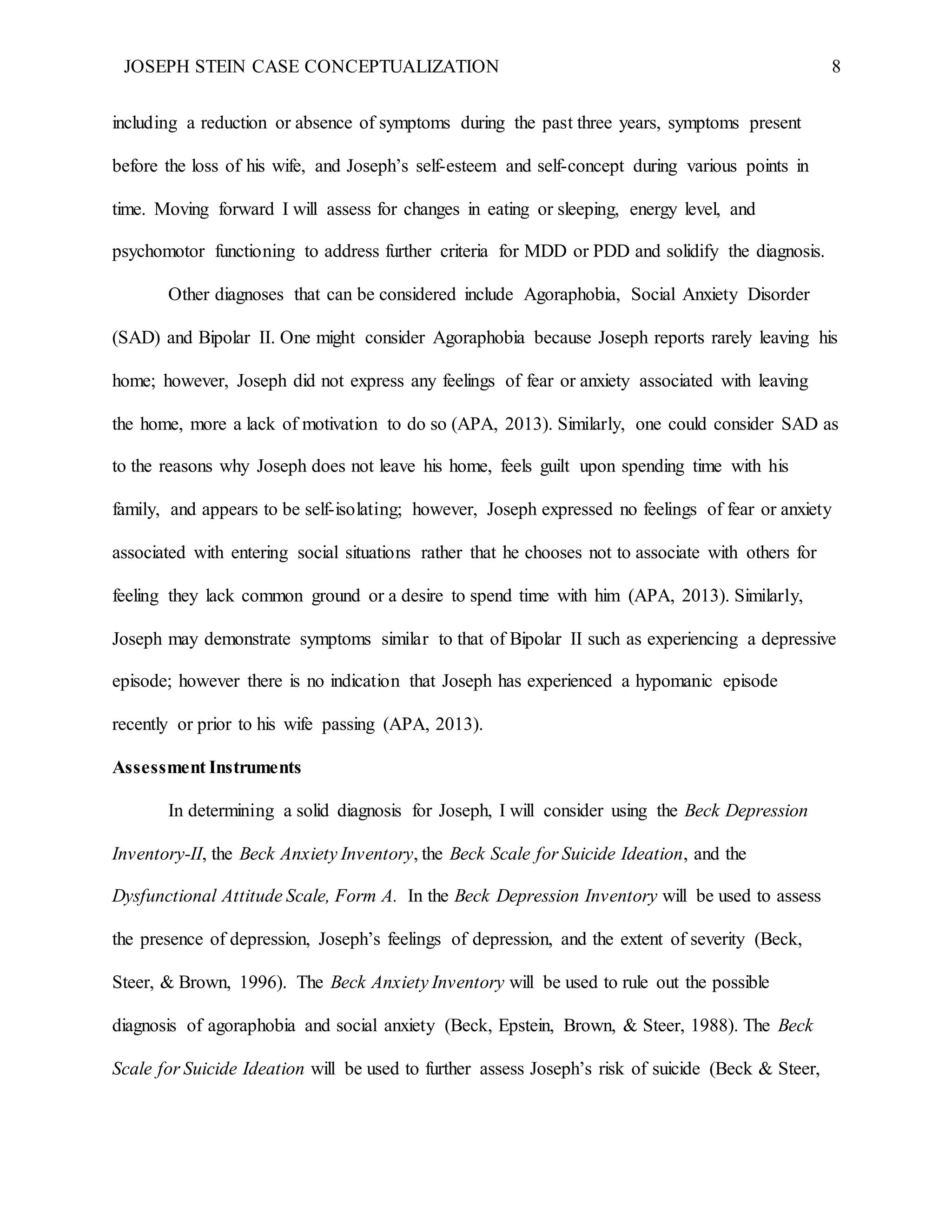 JOSEPH STEIN CASE CONCEPTUALIZATION 8
including a reduction or absence of symptoms during the past three years, symptoms present
before the loss of his wife, and Joseph’s self-esteem and self-concept during various points in
time. Moving forward I will assess for changes in eating or sleeping, energy level, and
psychomotor functioning to address further criteria for MDD or PDD and solidify the diagnosis.
Other diagnoses that can be considered include Agoraphobia, Social Anxiety Disorder
(SAD) and Bipolar II. One might consider Agoraphobia because Joseph reports rarely leaving his
home; however, Joseph did not express any feelings of fear or anxiety associated with leaving
the home, more a lack of motivation to do so (APA, 2013). Similarly, one could consider SAD as
to the reasons why Joseph does not leave his home, feels guilt upon spending time with his
family, and appears to be self-isolating; however, Joseph expressed no feelings of fear or anxiety
associated with entering social situations rather that he chooses not to associate with others for
feeling they lack common ground or a desire to spend time with him (APA, 2013). Similarly,
Joseph may demonstrate symptoms similar to that of Bipolar II such as experiencing a depressive
episode; however there is no indication that Joseph has experienced a hypomanic episode
recently or prior to his wife passing (APA, 2013).
Assessment Instruments
In determining a solid diagnosis for Joseph, I will consider using the Beck Depression
Inventory-II, the Beck Anxiety Inventory, the Beck Scale for Suicide Ideation, and the
Dysfunctional Attitude Scale, Form A. In the Beck Depression Inventory will be used to assess
the presence of depression, Joseph’s feelings of depression, and the extent of severity (Beck,
Steer, & Brown, 1996). The Beck Anxiety Inventory will be used to rule out the possible
diagnosis of agoraphobia and social anxiety (Beck, Epstein, Brown, & Steer, 1988). The Beck
Scale for Suicide Ideation will be used to further assess Joseph’s risk of suicide (Beck & Steer,
 