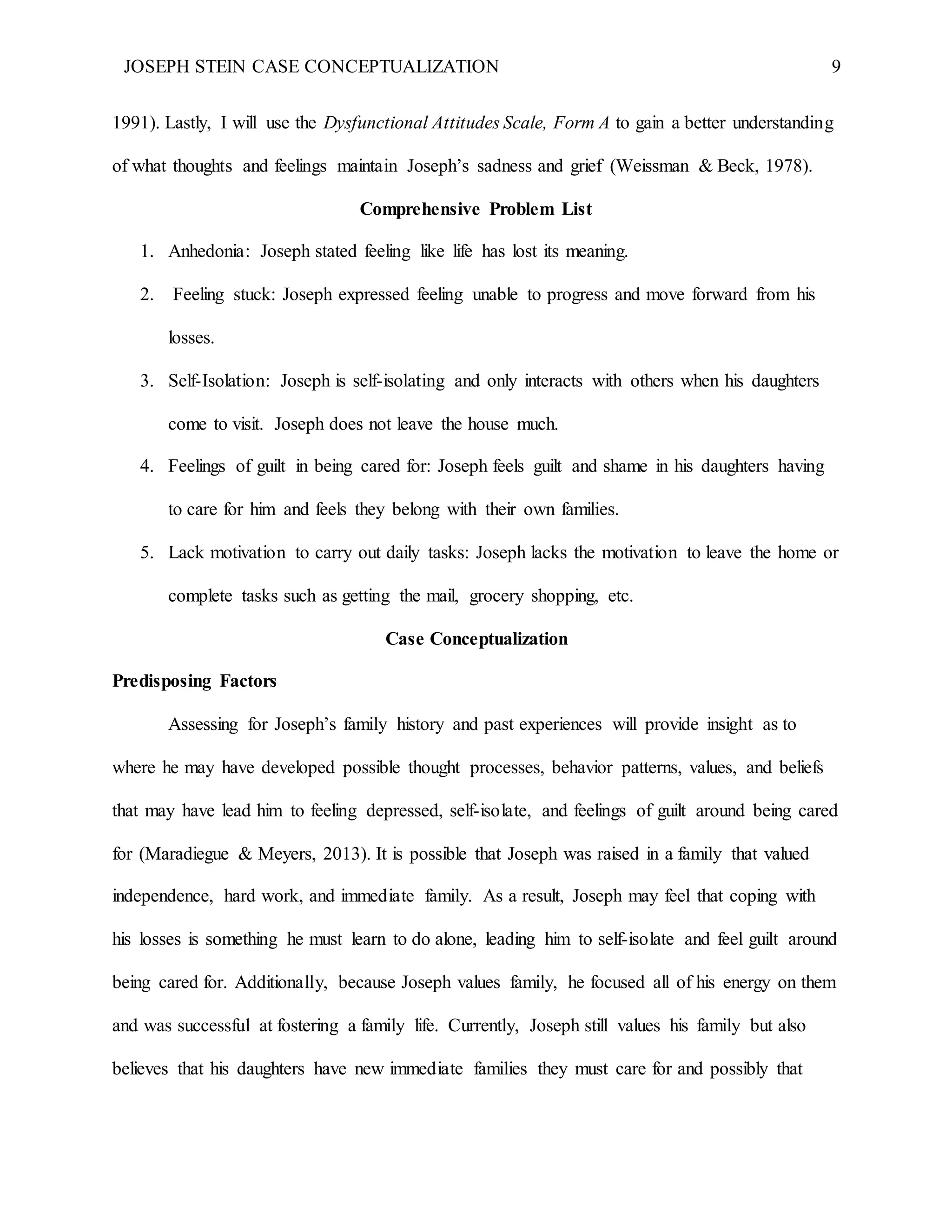 JOSEPH STEIN CASE CONCEPTUALIZATION 9
1991). Lastly, I will use the Dysfunctional Attitudes Scale, Form A to gain a better understanding
of what thoughts and feelings maintain Joseph’s sadness and grief (Weissman & Beck, 1978).
Comprehensive Problem List
1. Anhedonia: Joseph stated feeling like life has lost its meaning.
2. Feeling stuck: Joseph expressed feeling unable to progress and move forward from his
losses.
3. Self-Isolation: Joseph is self-isolating and only interacts with others when his daughters
come to visit. Joseph does not leave the house much.
4. Feelings of guilt in being cared for: Joseph feels guilt and shame in his daughters having
to care for him and feels they belong with their own families.
5. Lack motivation to carry out daily tasks: Joseph lacks the motivation to leave the home or
complete tasks such as getting the mail, grocery shopping, etc.
Case Conceptualization
Predisposing Factors
Assessing for Joseph’s family history and past experiences will provide insight as to
where he may have developed possible thought processes, behavior patterns, values, and beliefs
that may have lead him to feeling depressed, self-isolate, and feelings of guilt around being cared
for (Maradiegue & Meyers, 2013). It is possible that Joseph was raised in a family that valued
independence, hard work, and immediate family. As a result, Joseph may feel that coping with
his losses is something he must learn to do alone, leading him to self-isolate and feel guilt around
being cared for. Additionally, because Joseph values family, he focused all of his energy on them
and was successful at fostering a family life. Currently, Joseph still values his family but also
believes that his daughters have new immediate families they must care for and possibly that
 