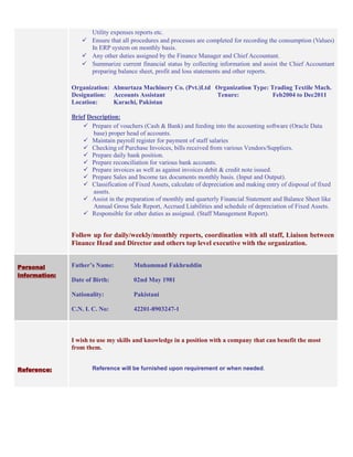 Utility expenses reports etc.
 Ensure that all procedures and processes are completed for recording the consumption (Values)
In ERP system on monthly basis.
 Any other duties assigned by the Finance Manager and Chief Accountant.
 Summarize current financial status by collecting information and assist the Chief Accountant
preparing balance sheet, profit and loss statements and other reports.
Organization: Almurtaza Machinery Co. (Pvt.)Ltd Organization Type: Trading Textile Mach.
Designation: Accounts Assistant Tenure: Feb2004 to Dec2011
Location: Karachi, Pakistan
Brief Description:
 Prepare of vouchers (Cash & Bank) and feeding into the accounting software (Oracle Data
base) proper head of accounts.
 Maintain payroll register for payment of staff salaries
 Checking of Purchase Invoices, bills received from various Vendors/Suppliers.
 Prepare daily bank position.
 Prepare reconciliation for various bank accounts.
 Prepare invoices as well as against invoices debit & credit note issued.
 Prepare Sales and Income tax documents monthly basis. (Input and Output).
 Classification of Fixed Assets, calculate of depreciation and making entry of disposal of fixed
assets.
 Assist in the preparation of monthly and quarterly Financial Statement and Balance Sheet like
Annual Gross Sale Report, Accrued Liabilities and schedule of depreciation of Fixed Assets.
 Responsible for other duties as assigned. (Staff Management Report).
Follow up for daily/weekly/monthly reports, coordination with all staff, Liaison between
Finance Head and Director and others top level executive with the organization.
Personal
Information:
Father’s Name: Muhammad Fakhruddin
Date of Birth: 02nd May 1981
Nationality: Pakistani
C.N. I. C. No: 42201-8903247-1
Reference:
I wish to use my skills and knowledge in a position with a company that can benefit the most
from them.
Reference will be furnished upon requirement or when needed.
 