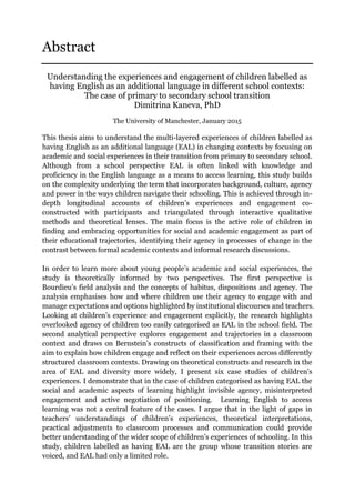 Abstract
Understanding the experiences and engagement of children labelled as
having English as an additional language in different school contexts:
The case of primary to secondary school transition
Dimitrina Kaneva, PhD
The University of Manchester, January 2015
This thesis aims to understand the multi-layered experiences of children labelled as
having English as an additional language (EAL) in changing contexts by focusing on
academic and social experiences in their transition from primary to secondary school.
Although from a school perspective EAL is often linked with knowledge and
proficiency in the English language as a means to access learning, this study builds
on the complexity underlying the term that incorporates background, culture, agency
and power in the ways children navigate their schooling. This is achieved through in-
depth longitudinal accounts of children’s experiences and engagement co-
constructed with participants and triangulated through interactive qualitative
methods and theoretical lenses. The main focus is the active role of children in
finding and embracing opportunities for social and academic engagement as part of
their educational trajectories, identifying their agency in processes of change in the
contrast between formal academic contexts and informal research discussions.
In order to learn more about young people’s academic and social experiences, the
study is theoretically informed by two perspectives. The first perspective is
Bourdieu’s field analysis and the concepts of habitus, dispositions and agency. The
analysis emphasises how and where children use their agency to engage with and
manage expectations and options highlighted by institutional discourses and teachers.
Looking at children’s experience and engagement explicitly, the research highlights
overlooked agency of children too easily categorised as EAL in the school field. The
second analytical perspective explores engagement and trajectories in a classroom
context and draws on Bernstein’s constructs of classification and framing with the
aim to explain how children engage and reflect on their experiences across differently
structured classroom contexts. Drawing on theoretical constructs and research in the
area of EAL and diversity more widely, I present six case studies of children’s
experiences. I demonstrate that in the case of children categorised as having EAL the
social and academic aspects of learning highlight invisible agency, misinterpreted
engagement and active negotiation of positioning. Learning English to access
learning was not a central feature of the cases. I argue that in the light of gaps in
teachers’ understandings of children’s experiences, theoretical interpretations,
practical adjustments to classroom processes and communication could provide
better understanding of the wider scope of children’s experiences of schooling. In this
study, children labelled as having EAL are the group whose transition stories are
voiced, and EAL had only a limited role.
 