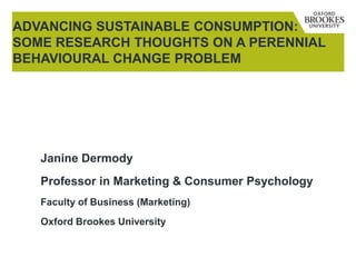 Janine Dermody
Professor in Marketing & Consumer Psychology
Faculty of Business (Marketing)
Oxford Brookes University
ADVANCING SUSTAINABLE CONSUMPTION:
SOME RESEARCH THOUGHTS ON A PERENNIAL
BEHAVIOURAL CHANGE PROBLEM
 