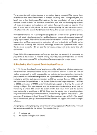 The greatest, but still modest, increase is on student fees as a once-off. The income from
students will scale with further increase in numbers and, along with a scaling state grant, will
largely have to fund that increase.The impact on the state contribution will have to scale as
numbers further increase.The impact on student fees both now and following any increase
will create the urgency to introduce a loan system that might incorporate fees and living
costs. It could also include part or the entire amount paid by the state to institutions for
50% of students who cannot afford the student charge.This is dealt with in the next section.
Institutions themselves will be challenged to design both the content and the quality of courses
which will satisfy a local student cohort and families more concerned with value because of
paying significant fees. International student interest will likewise continue and grow if quality
is guaranteed and fees are competitive. Institutions will need to be nimble and flexible and to
have the tools to deploy their resources accordingly. International experience shows clearly
that the more successful HEIs are also the more autonomous, while at the same time fully
accountable.
If new high-calibre research-active staff are recruited into the system, it is reasonable to
project that a 20% increase in research funding would be productively absorbed and would
return value to the country.This is the subject of a separate exercise in government.
5. Replacing the Student Contribution Charge
In 1995/1996 the ‘Free Fees Scheme’ was introduced for all first-time full-time undergradu-
ate students; fees were replaced with a £150 ‘Fee’ which was intended to cover the costs of
student services such as health services, clubs and societies, and examination fees. However in
practical terms the remit of the Registration Fee expanded to cover the expenditure on ‘core’
institutional activities such as administration and library services. Between 1996 and 2015
the Registration Fee, now known as the Student Contribution Charge, rose from £150/€190
to €3,000, an increase of 1480%. Under the Academy’s proposal to diversify the sources of
funding for Higher Education, revenue from the student contribution charge would have to
increase by a further 30%. Under the current model that would mean that the student
contribution charge would rise to €3,900. Given that the average cost of attending college
away from home including accommodation,bills,and other living expenses amounts to €11,000
per annum (Irish League of Credit Unions,2014) and the maximum grant is €5,915 (‘the special
rate of non-adjacent grant’ ),it is evident that the current fee and support structure is no longer
sufficient.
Accepting responsibility for putting forward constructive proposals,theAcademy has reviewed
two alternative models for the Student Contribution Charge.
a)	 A graduate tax
b)	 An income-contingent loan scheme
7
 
