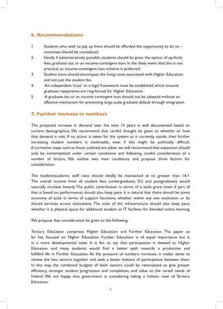 6. Recommendations
1.	 Students who wish to pay up front should be afforded the opportunity to do so –
incentives should be considered.
2.	 Ideally, if administratively possible, students should be given the option of up-front
fees, graduate tax, or an income-contingent loan. In the likely event that this is not
practical, an income-contingent loan scheme is preferred.
3.	 Student loans should encompass the living costs associated with Higher Education
and not just the student fee.
4.	 An independent ‘trust’ or a legal framework must be established which ensures
graduate repayments are ring-fenced for Higher Education.
5.	 A graduate tax or an income contingent loan should not be adopted without an
effective mechanism for preventing large-scale graduate default through emigration.
7. Further increase in numbers
The projected increase in demand over the next 15 years is well documented based on
current demographics. We recommend that careful thought be given to whether or how
that demand is met. If no action is taken for the system as it currently stands, then further
increasing student numbers is inadvisable, even if this might be politically difficult.
If corrective steps such as those outlined are taken, we still recommend that expansion should
only be contemplated under certain conditions and following careful consideration of a
number of factors. We outline two main conditions and propose three factors for
consideration.
The student/academic staff ratio should ideally be maintained at no greater than 16:1.
The overall income from all student fees (undergraduate, EU, and postgraduate) would
naturally increase linearly. The public contribution in terms of a state grant (even if part of
that is based on performance) should also keep pace. It is natural that there should be some
economy of scale in terms of support functions, whether within any one institution or by
shared services across institutions. The scale of the infrastructure should also keep pace,
whether it is physical space for additional student or IT facilities for blended online learning.
We propose that consideration be given to the following:
Tertiary Education comprises Higher Education and Further Education. The paper so
far has focused on Higher Education. Further Education is of equal importance but is
in a more developmental state. It is fair to say that participation is skewed to Higher
Education and many students would find a better path towards a productive and
fulfilled life in Further Education. As the pressure of numbers increases, it makes sense to
review the two sectors together and seek a better balance of participation between them.
In this way, the combined budgets of both sectors could be rationalised to give greater
efficiency, stronger student progression and completion, and value to the varied needs of
Ireland. We are happy that government is considering taking a holistic view of Tertiary
Education.
11
 