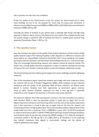 Two outcomes are clear from this, as follows:
Firstly, the quality of the infrastructure across the system has deteriorated and in many
cases buildings are not fit for the purpose for which they are being used. Investment in
infrastructurehasfallenfromjustover€200min2008to€35min2014(NevinEconomicResearch
Institution (NERI), 2014, p. 20).
Secondly, the ability of students to pay upfront both a relatively high charge and high living
expenses is likely to reduce access in the absence of a loan system.This is despite the fact that
the student charge is waived for 50% of students and there is a student grant towards living
expenses (Consultation Paper 1, 2015, p. 12).
3. The quality factor
Less clear has been the impact on the quality of the student experience and the volume of high
quality research output.The meaning of quality is often disputed, it is difficult to measure, and
many aspects are unquantifiable. Institutions benchmark their course standards and student
learning by external examiners and benchmark Schools/Departments on a multi-annual basis.
They are increasingly benchmarking research and research centres by external reviews.The
system has a strong quality assurance programme in place to improve teaching and learning
outcomes.This now includes a national student survey and employer satisfaction surveys.
The benchmarking exercises indicate good progress but severe challenges posed by tightening
resources.
Two of the consultation papers stated that students were happy with their experience (from
the national Irish Survey of Student Engagement (ISSE)), while employer surveys indicated
satisfaction with the quality of the graduates. Both of these indicators are flawed unless
placed in context. Students have little opportunity to benchmark against previous
times or other systems. Employer responses can have a time lag even if rigorously
measured, so that changes in the past four to five years may not be captured.
An important indicator that holds international currency is the ratio of students to academic
staff members. While it does not guarantee quality, it surely sets an upper limit on the
degree of personal interaction and mentoring,which are at the core of the student experience,
even if that interaction is virtual. It also sets an upper limit on the time for research and
scholarship and hence on high quality output.The current situation is bleak:a deterioration of the
student/staff ratio from a moderate 15.6:1 in 2007/08 to a poor 19.5:1 by 2012/13, projected
to deteriorate further to 20.5:1 in 2016/17 (HEA,2014) with large variations between disciplines
and institution types.To put this into context, the OECD average is 14:1, while the average for
universities ranked in the QS top 20 is 12:1 (HEA, 2015, p. 2).Therefore it is not surprising
that Ireland’s institutions have slipped in international rankings and the volume of
research publications has dipped.
4
 