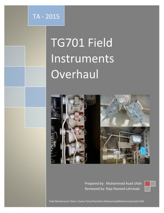 TG701 Field
Instruments
Overhaul
TA - 2015
Field Maintenance Team: Usama Tariq Khan/Haris Muhammad/Muhammad Asad Ullah
Prepared by: Muhammad Asad Ullah
Reviewed by: Raja Naveed Lehrasab
 