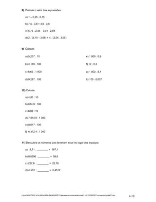 8) Calcule o valor das expressões: 
a) 1 – 0,25 . 0,15 
b) 7,5 . 3,8 + 3,5 . 0,5 
c) 5,75 . 2,05 – 3,01 . 2,04 
d) 2 . (3,15 – 2,08) + 4 . (2,04 . 3,05) 
9) Calcule: 
a) 5,237 . 10 
b) 4,169 . 100 
c) 8,63 . 1 000 
d) 0,287 . 100 
e) 1 000 . 0,9 
f) 10 . 0,3 
g) 1 000 . 5,4 
h) 100 . 0,037 
10) Calcule: 
a) 4,83 : 10 
b) 674,9 : 100 
c) 0,08 : 10 
d) 7 814,9 : 1 000 
e) 0,017 : 100 
f) 6 312,4 : 1 000 
11) Descubra os números que deveriam estar no lugar dos espaços: 
a) 18,71 . ________ = 187,1 
b) 0,0596 . ________ = 59,6 
c) 227,8 : ________ = 22,78 
d) 4 512 : ________ = 0,4512 
L/prof/66d27d2d-1e14-460a-98b8-8ad40d85f517operaescomnmerosdecimais1-141102062827-conversion-gate01.doc 4/10 
 