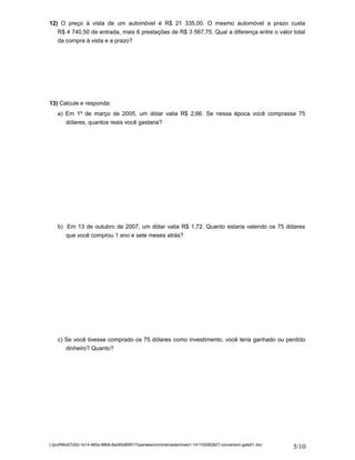 12) O preço à vista de um automóvel é R$ 21 335,00. O mesmo automóvel a prazo custa 
R$ 4 740,50 de entrada, mais 6 prestações de R$ 3 567,75. Qual a diferença entre o valor total 
da compra à vista e a prazo? 
13) Calcule e responda: 
a) Em 1º de março de 2005, um dólar valia R$ 2,66. Se nessa época você comprasse 75 
dólares, quantos reais você gastaria? 
b) Em 13 de outubro de 2007, um dólar valia R$ 1,72. Quanto estaria valendo os 75 dólares 
que você comprou 1 ano e sete meses atrás? 
c) Se você tivesse comprado os 75 dólares como investimento, você teria ganhado ou perdido 
dinheiro? Quanto? 
L/prof/66d27d2d-1e14-460a-98b8-8ad40d85f517operaescomnmerosdecimais1-141102062827-conversion-gate01.doc 5/10 
 