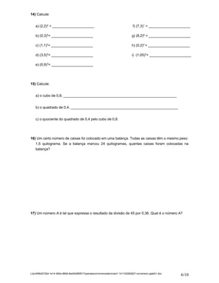 14) Calcule: 
a) (2,2)2 = _____________________ f) (7,3)1 = _____________________ 
b) (0,3)4= _____________________ g) (8,2)º = _____________________ 
c) (1,1)3= _____________________ h) (0,2)4 = _____________________ 
d) (3,5)2= _____________________ i) (1,05)2= _____________________ 
e) (0,9)3= _____________________ 
15) Calcule: 
a) o cubo de 0,8; _________________________________________________________ 
b) o quadrado de 0,4; ______________________________________________________ 
c) o quociente do quadrado de 0,4 pelo cubo de 0,8. 
16) Um certo número de caixas foi colocado em uma balança. Todas as caixas têm o mesmo peso: 
1,5 quilograma. Se a balança marcou 24 quilogramas, quantas caixas foram colocadas na 
balança? 
17) Um número A é tal que expressa o resultado da divisão de 45 por 0,36. Qual é o número A? 
L/prof/66d27d2d-1e14-460a-98b8-8ad40d85f517operaescomnmerosdecimais1-141102062827-conversion-gate01.doc 6/10 
 