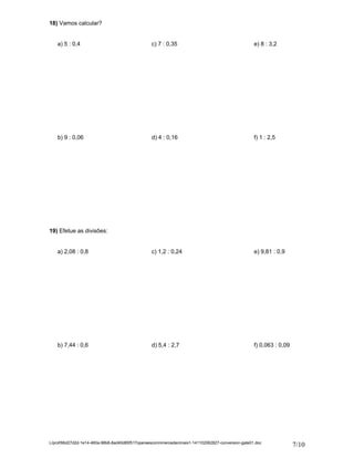 18) Vamos calcular? 
a) 5 : 0,4 c) 7 : 0,35 e) 8 : 3,2 
b) 9 : 0,06 d) 4 : 0,16 f) 1 : 2,5 
19) Efetue as divisões: 
a) 2,08 : 0,8 c) 1,2 : 0,24 e) 9,81 : 0,9 
b) 7,44 : 0,6 d) 5,4 : 2,7 f) 0,063 : 0,09 
L/prof/66d27d2d-1e14-460a-98b8-8ad40d85f517operaescomnmerosdecimais1-141102062827-conversion-gate01.doc 7/10 
 