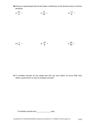 20) Escreva a representação decimal das frações, identificando se são decimais exatos ou dízimas 
periódicas: 
a) 
21 
4 
= c) 
77 
20 
= e) 
11 
6 
= 
b) 2 
1 
8 
= d) 
31 
9 
= f) 
29 
90 
= 
21) O candidato vencedor de uma eleição teve 52% dos votos válidos. Se houve 3500 votos 
válidos, quantos foram os votos do candidato vencedor? 
O candidato vencedor teve ________________ votos. 
L/prof/66d27d2d-1e14-460a-98b8-8ad40d85f517operaescomnmerosdecimais1-141102062827-conversion-gate01.doc 8/10 
 