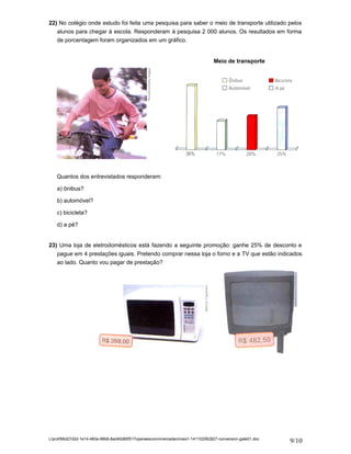 22) No colégio onde estudo foi feita uma pesquisa para saber o meio de transporte utilizado pelos 
alunos para chegar à escola. Responderam à pesquisa 2 000 alunos. Os resultados em forma 
de porcentagem foram organizados em um gráfico. 
Quantos dos entrevistados responderam: 
a) ônibus? 
b) automóvel? 
c) bicicleta? 
d) a pé? 
Meio de transporte 
23) Uma loja de eletrodomésticos está fazendo a seguinte promoção: ganhe 25% de desconto e 
pague em 4 prestações iguais. Pretendo comprar nessa loja o forno e a TV que estão indicados 
ao lado. Quanto vou pagar de prestação? 
L/prof/66d27d2d-1e14-460a-98b8-8ad40d85f517operaescomnmerosdecimais1-141102062827-conversion-gate01.doc 9/10 
 