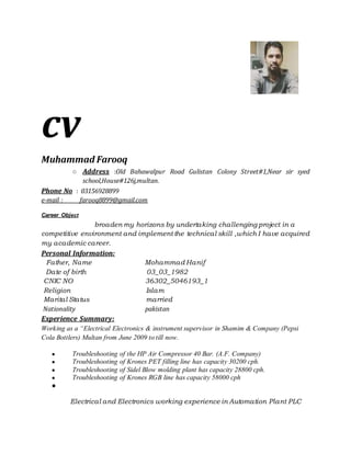cv
Muhammad Farooq
○ Address :Old Bahawalpur Road Gulistan Colony Street#1,Near sir syed
school,House#126j,multan.
Phone No : 03156928899
e-mail : farooq8899@gmail.com
Career Object
broaden my horizons by undertaking challenging project in a
competitive environment and implement the technical skill ,which I have acquired
my academic career.
Personal Information:
Father, Name Mohammad Hanif
Date of birth 03_03_1982
CNIC NO 36302_5046193_1
Religion Islam
Marital Status married
Nationality pakistan
Experience Summary:
Working as a “Electrical Electronics & instrument supervisor in Shamim & Company (Pepsi
Cola Bottlers) Multan from June 2009 to till now.
● Troubleshooting of the HP Air Compressor 40 Bar. (A.F. Company)
● Troubleshooting of Krones PET filling line has capacity 30200 cph.
● Troubleshooting of Sidel Blow molding plant has capacity 28800 cph.
● Troubleshooting of Krones RGB line has capacity 58000 cph
●
Electrical and Electronics working experience in Automation Plant PLC
 