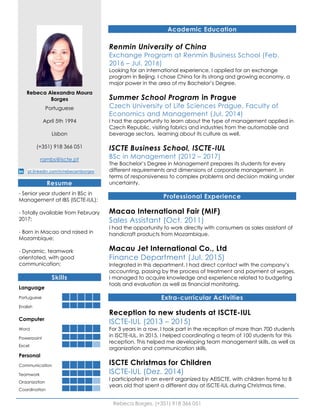 Rebeca Borges, (+351) 918 366 051
Rebeca Alexandra Moura
Borges
Portuguese
April 5th 1994
Lisbon
(+351) 918 366 051
rambs@iscte.pt
pt.linkedin.com/in/rebecamborges
Resume
- Senior year student in BSc in
Management at IBS (ISCTE-IUL);
- Totally available from February
2017;
- Born in Macao and raised in
Mozambique;
- Dynamic, teamwork
orientated, with good
communication;
Skills
Language
Portuguese
English
Computer
Word
Powerpoint
Excel
Personal
Communication
Teamwork
Organization
Coordination
Academic Education
Renmin University of China
Exchange Program at Renmin Business School (Feb.
2016 – Jul. 2016)
Looking for an international experience, I applied for an exchange
program in Beijing. I chose China for its strong and growing economy, a
major power in the area of my Bachelor’s Degree.
Summer School Program in Prague
Czech University of Life Sciences Prague, Faculty of
Economics and Management (Jul. 2014)
I had the opportunity to learn about the type of management applied in
Czech Republic, visiting fabrics and industries from the automobile and
beverage sectors, learning about its culture as well.
ISCTE Business School, ISCTE-IUL
BSc in Management (2012 – 2017)
The Bachelor’s Degree in Management prepares its students for every
different requirements and dimensions of corporate management, in
terms of responsiveness to complex problems and decision making under
uncertainty.
Professional Experience
Macao International Fair (MIF)
Sales Assistant (Oct. 2011)
I had the opportunity to work directly with consumers as sales assistant of
handicraft products from Mozambique.
Macau Jet International Co., Ltd
Finance Department (Jul. 2015)
Integrated in this department, I had direct contact with the company’s
accounting, passing by the process of treatment and payment of wages.
I managed to acquire knowledge and experience related to budgeting
tools and evaluation as well as financial monitoring.
Extra-curricular Activities
Reception to new students at ISCTE-IUL
ISCTE-IUL (2013 – 2015)
For 3 years in a row, I took part in the reception of more than 700 students
in ISCTE-IUL. In 2015, I helped coordinating a team of 100 students for this
reception. This helped me developing team management skills, as well as
organization and communication skills.
ISCTE Christmas for Children
ISCTE-IUL (Dez. 2014)
I participated in an event organized by AEISCTE, with children from6 to 8
years old that spent a different day at ISCTE-IUL during Christmas time.
 