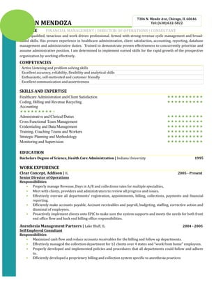 BRIAN MENDOZA
PROFILE FINANCIAL MANAGEMENT | DIRECTOR OF OPERATIONS | CONSULTANT
Highly qualified, tenacious and work driven professional. Armed with strong revenue cycle management and broad-
based skills. Has proven experience in healthcare administration, client satisfaction, accounting, reporting, database
management and administrative duties. Trained to demonstrate proven effectiveness to concurrently prioritize and
assume administrative position. I am determined to implement earned skills for the rapid growth of the prospective
organization by working effectively.
COMPETENCIES
Active Listening and problem solving skills
Excellent accuracy, reliability, flexibility and analytical skills
Enthusiastic, self-motivated and customer friendly
Excellent communication and assertiveness
SKILLS AND EXPERTISE
Healthcare Administration and Client Satisfaction 
Coding, Billing and Revenue Recycling 
Accounting

Administrative and Clerical Duties 
Cross Functional Team Management 
Credentialing and Data Management 
Training, Coaching Teams and Workers 
Strategic Planning and Methodology 
Monitoring and Supervision 
EDUCATION
Bachelors Degree of Science, Health Care Administration | Indiana University 1995
WORK EXPERIENCE
Clear Concept, Addison | IL 2005 - Present
Senior Director of Operations
Responsibilities
• Properly manage Revenue, Days in A/R and collections rates for multiple specialties,
• Meet with clients, providers and administrators to review all progress and issues.
• Effectively oversee all departments’ registration, appointments, billing, collections, payments and financial
reporting.
• Efficiently make accounts payable, Account receivables and payroll, budgeting, staffing, corrective action and
dismissal of employees.
• Proactively implement clients onto EPIC to make sure the system supports and meets the needs for both front
end office flow and back end billing office responsibilities.
Anesthesia Management Partners | Lake Bluff, IL 2004 - 2005
Self Employed Consultant
Responsibilities
• Maximized cash flow and reduce accounts receivables for the billing and follow up departments.
• Effectively managed the collection department for 12 clients over 4 states and “work from home” employees.
• Properly developed and implemented policies and procedures that all departments could follow and adhere
to.
• Efficiently developed a proprietary billing and collection system specific to anesthesia practices
7306 N. Meade Ave, Chicago, IL 60646
Tel: (630) 632-5822
 