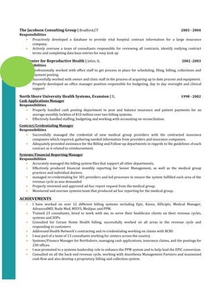 The Jacobson Consulting Group | Bradford,CT 2003 - 2004
Responsibilities
• Proactively developed a database to provide vital hospital contract information for a large insurance
company.
• Actively oversaw a team of consultants responsible for reviewing all contracts, identify outlying contract
terms and completing data base entries for easy look up
The Center for Reproductive Health | Joliet, IL 2002 -2003
Responsibilities
• Professionally worked with office staff to get process in place for scheduling, filing, billing, collections and
payment posting
• Successfully worked with owner and clinic staff in the process of acquiring up to date process and equipment.
• Properly developed an office manager position responsible for budgeting, day to day oversight and clinical
support
North Shore University Health Systems, Evanston | IL 1998 - 2002
Cash Applications Manager
Responsibilities
• Properly handled cash posting department to post and balance insurance and patient payments for an
average monthly lockbox of $10 million over two billing systems.
• Effectively handled staffing, budgeting and working with accounting on reconciliation.
Contract/Credentialing Manager
Responsibilities
• Successfully managed the credential of new medical group providers with the contracted insurance
companies which required, gathering needed information from providers and insurance companies.
• Adequately provided assistance for the Billing and Follow-up departments in regards to the guidelines of each
contract as it related to reimbursement.
Systems/Financial Reporting Manager
Responsibilities
• Accurately managed the billing system files that support all other departments,
• Effectively produced financial monthly reporting for Senior Management, as well as the medical group
practices and individual doctors.
• managed re-credentialing for 301 providers and led processes to ensure the system fulfilled each area of the
revenue cycle as was demanded
• Properly reviewed and approved ad-hoc report request from the medical group.
• Monitored and oversee systems team that produced ad hoc reporting for the medical group.
ACHIEVEMENTS
• I have worked on over 12 different billing systems including Epic, Kareo, AllScipts, Medical Manager,
AdvancedMD, Nude Med, MISYS, Medipac and PPM.
• Trained 23 consultants, hired to work with me, to serve their healthcare clients on their revenue cycles,
systems and SOPs.
• Consulted for Corum Home Health billing, successfully worked on all areas in the revenue cycle and
responding to customers
• Addressed Health Network’s contracting and re-credentialing working on claims with BCBS
• I was part of a team of 13 consultants working for centers across the country
• Systems/Finance Manager for Northshore, managing cash applications, insurance claims, and the postings for
230 offices.
• I was promoted to a systems leadership role to enhance the PPM system and to help lead the EPIC conversion.
• Consulted on all the back end revenue cycle, working with Anesthesia Management Partners and maximized
cash flow and also develop a proprietary billing and collection system.
 