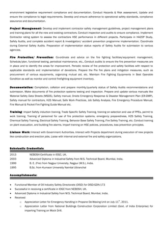 environment legislative requirement compliance and documentation. Conduct Hazards & Risk assessment, Update and
ensure the compliance to legal requirements. Develop and ensure adherence to operational safety standards, compliance
assurance and documentation.
Project Management: Develop and implement contractor safety management guidelines, project management plans
and training plans for all the new and existing contractors. Conduct inspection and audits to ensure compliance. Implement
Contractor rating system to assess the contractors HSE performance in different projects. Participate in HAZOP Study,
Safety Audits, and complete accident report & investigation/ accident prevention programme implementation. Coordinate
during External Safety Audits. Preparation of implementation status reports of Safety Audits for submission to various
agencies.
Fire Protection/ Prevention: Co-ordinate and advice on the fire fighting facilities/equipment management.
Schedule/plan, functional testing, periodical maintenance, etc., Conduct audits to ensure the fire prevention measures are
in place and to identify the areas for improvement. Periodic review of fire protection and safety facilities with respect to
applicable standards and implementation of deviations. Prepare the Pre fire plans and mitigation measures, such as
procurement of various equipments, organizing mutual aid, etc. Maintain Fire Fighting Equipments in Best Operable
Condition as well as monitor and control firefighting equipment inventory.
Documentation: Compilation, collation and prepare monthly/quarterly status of Safety Audits recommendations and
submission. Make documents of fire protection systems testing and inspection. Prepare and update various manuals like
Material Safety Data Sheets (MSDS), Safety manual, Onsite Emergency Response & Disaster Management Plan (ER-DMP),
Safety manual for contractors, H2S Manual, Safe Work Practices, Job Safety Analysis, Fire Emergency Procedure Manual,
Fire Manual & Pocket Fire Fighting Guide Manual etc.
Training: Impart Safety induction training, Trade Specific Safety Training, training on selection and use of PPEs, permit to
work training. Training of personnel for use of fire protection systems, emergency preparedness, H2S Safety Training,
Chemical Safety Training, Electrical Safety Training, Behavior Base Safety Training, Fire Safety Training, etc. Conduct training
on plant evacuation, and building fire alarms. Impart training on HSE policies, procedures, loss prevention principles.
Liaison Work: Interact with Government Authorities. Interact with Projects department during execution of new projects
like construction and erection jobs. Liaise with internal and external fire and safety organizations.
Scholastic Credentials
2013 NEBOSH Certificate in IOGC, UK.
2003 Advanced Diploma in Industrial Safety from M.S. Technical Board, Mumbai, India.
1999 B. E. (Fire) from Nagpur University, Nagpur (M.S.), India.
1995 B.Sc. from Kumaon University Nainital Uttranchal
Accomplishments:
• Functional Member of Oil Industry Safety Directorate (OISD) for OISD-GDN-173
• Successful in receiving a certificate in IOGC from NEBOSH, UK.
• Advanced Diploma in Industrial Safety from M.S. Technical Board, Mumbai, India.
• Received
o Appreciation Letter for Emergency Handling in Propane De-Waxing Unit on July 11
th
, 2011.
o Appreciation Letter from National Buildings Construction Corporation Limited (Govt. of India Enterprise) for
imparting Training on Mock Drill.
 