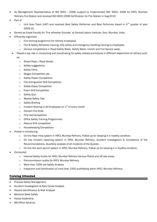 • As Management Representative of ISO 9001 : 2008, support to Implemented ISO: 9001: 2008 for HPCL Mumbai
Refinery Fire Station and received ISO 9001:2008 Certification for Fire Station in Aug-2010.
• Part of
o Unit Area Team (UAT) and received Best Safety Performer and Best Performer Award in 4
nd
quarter of year
2009-10.
• Served as Guest Faculty for ‘Fire refresher Courses’ at Central Labour Institute, Sion, Mumbai, India.
• Efficiently organized
o Fire training programme for refinery employees.
o Fire & Safety Refresher training, H2s safety and emergency handling training to employees
o Various competitions in Road Safety Week, Safety Week /month and Fire Service week.
• Played a key role in conducting and coordinating for safety related promotions in different department of refinery such
as:
o Street Plays / Road Shows
o Safety suggestions
o Safety Films
o Slogan Competition etc.
o Safety Poster Competition
o Fire Extinguisher Drill Competition
o Safety Essay Competition
o Foam Drill Competition
o Safety Quiz
o Weekly Safety Talk
o Safety Briefing
o Incident Sharing to all Employees on 1
st
of every month
o Kitchen Fire Drills
o First Aid Competition
o Office Safety Training Programmes
o Rescue Drill competition
o Housekeeping Competition
• Pivotal in introducing
o On line Near miss system in HPCL Mumbai Refinery, Follow up for keeping it in healthy condition.
o On line Incident reporting system in HPCL Mumbai Refinery. Accident Investigation & Compliance of the
Recommendations. Quarterly analysis of all incidents of the Quarter.
o On line Hot work permit system in HPCL Mumbai Refinery, Follow up for keeping it in healthy condition.
• Conducted
o Internal Safety Audits for HPCL Mumbai Refinery Various Plants and off site areas.
o Pre-commission audits for HPCL Mumbai Refinery.
o More than 1000 Job Safety Analysis.
o Inspection and Certification of more than 1500 scaffolding within HPCL Mumbai Refinery.
Training Attended
• Process Safety Management
• Accident Investigation & Root Cause Analysis
• Hazard Identification & Risk Analysis
• Behavior Base Safety
• Hazop leadership
• MS Office Advance.
 