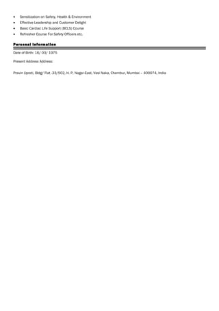 • Sensitization on Safety, Health & Environment
• Effective Leadership and Customer Delight
• Basic Cardiac Life Support (BCLS) Course
• Refresher Course For Safety Officers etc.
Personal Information
Date of Birth: 16/ 03/ 1975
Present Address Address:
Pravin Upreti, Bldg/ Flat -33/502, H. P. Nagar-East, Vasi Naka, Chembur, Mumbai – 400074, India
 