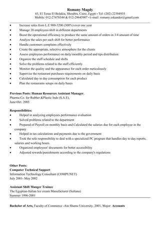 Romany Magdy
43, El Teraa El Bolakia, Shoubra, Cairo, Egypt • Tel: (202) 22384935
Mobile: 012-27478344 & 012-29645907 • E-mail: romany.eskander@gmail.com
• Increase sales from L.E 900-3200 (300%) over one year
• Manage 20 employees/shift in different departments
• Boost the operational efficiency to produce the same amount of orders in 3/4 amount of time
• Analyze the sales per each shift for better performance
• Handle customers complains effectively
• Create the appropriate, selective atmosphere for the clients
• Assess employees performance on daily/monthly period and tips distribution
• Organize the staff schedule and shifts
• Solve the problems related to the staff efficiently
• Monitor the quality and the appearance for each order meticulously
• Supervise the restaurant purchases requirements on daily basis
• Calculated day to day consumption for each product
• Plan the restaurants setups on daily bases
Previous Posts: Human Resources Assistant Manager,
Pharma Co. for Rubber &Plastic Inds (S.A.E),
June-Oct. 2003
Responsibilities:
• Helped in analyzing employees performance evaluation
• Solved problems related to the department
• Prepared of Payroll on monthly basis and Calculated the salaries due for each employee in the
company
• Helped in tax calculations and payments due to the government
• Took the sole responsibility to deal with a specialized PC program that handles day to day reports,
salaries and working hours.
• Organized employees' documents for better accessibility
• Adjusted rewards/punishments according to the company's regulations
Other Posts:
Computer Technical Support
Information Technology Consultant (COMPUNET)
July 2001- May 2002
Assistant Shift Manger Trainee
The Egyptian-Italian Ice cream Manufacturer (Sultana)
Summer 1996-2001
Bachelor of Arts, Faculty of Commerce -Ain Shams University, 2001, Major: Accounts
 