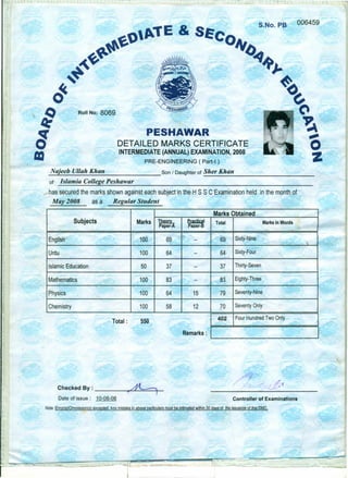 &
S.No. PB 006459
Roll No: 8069
PESHAWAR
DETAILED MARKS CERTIFICATE
INTERMEDIATE (ANNUAL) EXAMINATION, 2008
PRE-ENGINEERING ( Part-I)
_JV,_a.,:<.rj_ee_h_Ul_l_a_h_K_h_a_n Son I Daughterof _S_h_er_K_h_an _
of Islamia College Peshawar
has secured the marks shown against each subject in the H sse Examination held in the month of
May 2008 as a Regular Student
-
Marks Obtained
Subjects Marks T.M2rL ~I Total Marks inWords
Paper-A Paper·B
English 100 69 -- 69 Sixty-Nine
-
Urdu 100 64 -- 64 Sixty-Four
--
Islamic Education 50 37 -- 37 Thirty-Seven
Mathematics 100 83 -- 83 Eighty-Three
~
Physics ~ 100 64 15 79 Seventy-Nine
Chemistry 100 58 12 70 Seventy Only
Total: 550 I 402 IFour Hundred Two Only .
Remarks: I ]L-..-. ~_~_
Checked By : t~
Dateof issue: 10-08-08 Controller of Examinations
Note :Error(sl/Ommission(s) excepted, Any mistake in above particulars must be intimated within 30 days of the issuance of this DMC,
 