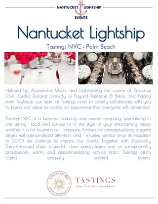 Nantucket Lightship
Tastings NYC - Palm Beach
Helmed by Alexandra Morris and highlighting the cuisine of Executive
Chef, Cedric Durand formerly of Payard Patisserie & Bistro, and hailing
from Toulouse, our team at Tastings vows to closely collaborate with you
to blend our ideas to create an experience that everyone will remember.
Tastings NYC is a bespoke catering and events company, specializing in
fine dining food and service to fit the style of your entertaining needs
whether it is for business or pleasure. Known for conceptualizing elegant
affairs with personalized attention, and intuitive service since its inception
in 2001, we continue to impress our clients. Together with classically
French-trained chefs, a world- class pastry team, and an exceptionally
professional, warm, and accommodating service team, Tastings offers
clients uniquely crafted events.
 