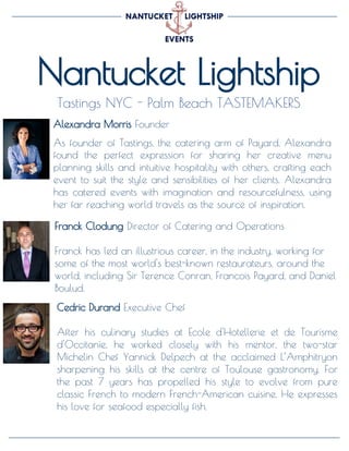 Nantucket Lightship
Tastings NYC - Palm Beach TASTEMAKERS
Cedric Durand Executive Chef
After his culinary studies at Ecole d'Hotellerie et de Tourisme
d'Occitanie, he worked closely with his mentor, the two-star
Michelin Chef Yannick Delpech at the acclaimed L’Amphitryon
sharpening his skills at the centre of Toulouse gastronomy. For
the past 7 years has propelled his style to evolve from pure
classic French to modern French-American cuisine. He expresses
his love for seafood especially fish.
Alexandra Morris Founder
As founder of Tastings, the catering arm of Payard, Alexandra
found the perfect expression for sharing her creative menu
planning skills and intuitive hospitality with others, crafting each
event to suit the style and sensibilities of her clients. Alexandra
has catered events with imagination and resourcefulness, using
her far reaching world travels as the source of inspiration.
Franck Clodung Director of Catering and Operations
Franck has led an illustrious career, in the industry, working for
some of the most world's best-known restaurateurs, around the
world, including Sir Terence Conran, Francois Payard, and Daniel
Boulud.
 