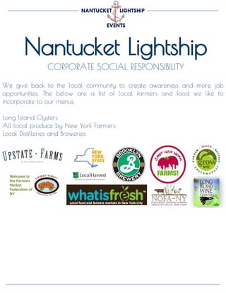 Nantucket Lightship
CORPORATE SOCIAL RESPONSIBILITY
A GLIMPSE OF OUR PAST EVENTS
We give back to the local community to create awareness and more job
opportunities. The below are a list of local farmers and food we like to
incorporate to our menus.
Long Island Oysters
All local produce by New York Farmers
Local Distilleries and Breweries
 