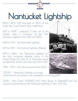 Nantucket Lightship
1950 ­WLV­-612 launched in 1950 at the
Curtis Bay Coast Guard Yard in Baltimore
1951 to 1969 - stationed 3 miles off of the
Golden Gate in California as the “San
Francisco Lightship” from 1951 until 1969,
1969 to 1971 - the Blunts Reef Lightship
1971 to 1975 - the Portland Lightship (Maine)
1975 to 1983 - the “Nantucket Lightship” on
the final remaining lightship station in the
United States, 45 miles SE of Nantucket Island
at Nantucket Shoals with sister ship WLV-­613
1985 - WLV­-612 decommissioned by USCG
2000­ - Nantucket Lightship is lovingly
restored and converted to the standards of a luxury yacht
2016 - Mint Events, TASTINGS NYC­-Palm Beach, & Staffing911 form an
exclusive partnership on the Nantucket Lightship in New York City
 