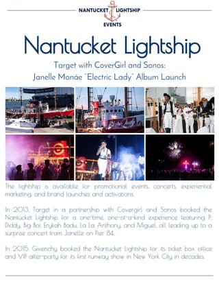 Nantucket Lightship
Target with CoverGirl and Sonos:
Janelle Monáe “Electric Lady” Album Launch
The lightship is available for promotional events, concerts, experiential
marketing, and brand launches and activations.
In 2013, Target in a partnership with Covergirl and Sonos booked the
Nantucket Lightship for a one-time, one-of-a-kind experience featuring P,
Diddy, Big Boi, Erykah Badu, La La Anthony, and Miguel, all leading up to a
surprise concert from Janelle on Pier 84.
In 2015, Givenchy booked the Nantucket Lightship for its ticket box office
and VIP after-party for its first runway show in New York City in decades.
 