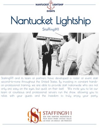 Nantucket Lightship
Staffing911
Staffing911 and its team of partners have developed a roster of event staff
second-to-none throughout the United States. By investing in constant hands-
on professional training, we are able to provide staff nationwide who are not
only are easy on the eyes, but quick on their feet! We invite you to let our
team of courteous and professional servers run the show, allowing you to
relax with your guests and the freedom to truly enjoy your party.
 