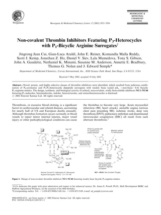 Non-covalent Thrombin Inhibitors Featuring P3-Heterocycles
with P1-Bicyclic Arginine Surrogatesy
Jingrong Jean Cui, Gian-Luca Araldi, John E. Reiner, Komandla Malla Reddy,
Scott J. Kemp, Jonathan Z. Ho, Daniel V. Siev, Lala Mamedova, Tony S. Gibson,
John A. Gaudette, Nathaniel K. Minami, Susanne M. Anderson, Annette E. Bradbury,
Thomas G. Nolan and J. Edward Semple*
Department of Medicinal Chemistry, Corvas International, Inc., 3030 Science Park Road, San Diego, CA 92121, USA
Received 3 May 2002; accepted 10 July 2002
Abstract—Novel, potent, and highly selective classes of thrombin inhibitors were identiﬁed, which resulted from judicious combi-
nation of P4-aromatics and P2-P3-heterocyclic dipeptide surrogates with weakly basic (calcd pKa $non-basic—8.6) bicyclic
P1-arginine mimics. The design, synthesis, and biological activity of achiral, non-covalent, orally bioavailable inhibitors NC1–NC44
featuring P1-indazoles, benzimidazoles, indoles, benzotriazoles, and aminobenzisoxazoles is disclosed.
# 2002 Elsevier Science Ltd. All rights reserved.
Thrombosis, or excessive blood clotting, is a signiﬁcant
factor in cardiovascular and related diseases, accounting
for nearly half of US and European deaths annually.
Although thrombus formation occurs normally in blood
vessels to repair minor internal injuries, major vessel
injury or other pathophysiological conditions can cause
the thrombus to become very large. Acute myocardial
infarction (MI, heart attack), unstable angina (serious
chest pain preceding MI), ischemic stroke, deep vein
thrombosis (DVT), pulmonary embolism and disseminated
intravascular coagulation (DIC) all result from such
aberrant thrombosis.1
0960-894X/02/$ - see front matter # 2002 Elsevier Science Ltd. All rights reserved.
PII: S0960-894X(02)00585-1
Bioorganic & Medicinal Chemistry Letters 12 (2002) 2925–2930
Figure 1. Design of non-covalent thrombin inhibitors NC1–NC44 featuring weakly basic bicyclic P1-arginine mimics.
y
J.E.S. dedicates this paper with great admiration and respect to his industrial mentor, Dr. James E. Powell, Ph.D., Shell Development BSRC and
DuPont Agricultural Products, on the occasion of his 60th birthday.
*Corresponding author. Tel.: +1-858-455-9800x1140; fax: +1-858-455-5169; e-mail: ed_semple@corvas.com
 