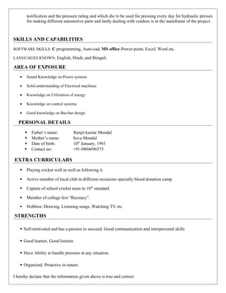 notification and the pressure rating and which die to be used for pressing every day for hydraulic presses
for making different automotive parts and lastly dealing with vendors is in the mainframe of the project.
SKILLS AND CAPABILITIES
SOFTWARE SKILLS: C programming, Auto-cad, MS office-Power-point, Excel, Word etc.
LANGUAGES KNOWN: English, Hindi, and Bengali.
AREA OF EXPOSURE
• Sound Knowledge on Power systems
• Solid understanding of Electrical machines
• Knowledge on Utilization of energy
• Knowledge on control systems
• Good knowledge on Bus-bar design
PERSONAL DETAILS
 Father’s name: Ranjit kumar Mondal
 Mother’s name: Sova Mondal
 Date of birth: 10th
January, 1993
 Contact no: +91-9804696575
EXTRA CURRICULARS
 Playing cricket well as well as following it.
 Active member of local club in different occasions specially blood donation camp.
 Captain of school cricket team in 10th
standard.
 Member of college fest “Recstacy”.
 Hobbies: Drawing, Listening songs, Watching TV etc.
STRENGTHS
 Self-motivated and has a passion to succeed. Good communication and interpersonal skills
 Good learner, Good listener.
 Have Ability to handle pressure at any situation.
 Organized. Proactive in nature.
I hereby declare that the information given above is true and correct.
 