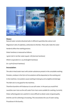 Water:
Natural water contains dissolved salts in different quantities like calcium and
Magnesium salts of sulphates, carbonates & chlorides. These salts make the water
Harden & affect the washing process.
Water hardness is measured as follows:
1 gram CaO in 100 liter water equals 1 dH (German hardness)
Which is equivalent to 1.25 eH (English hardness)
Or 1.79 fH (French hardness)
Incrustation:
The salts in hard water react with certain substances present in the unsuitable washing
Powders, residues in the form of incrustations will be deposited on the washing and
In the machines. Incrustation cause washing to look grey and unsightly and damage
The fabric & it is not good for the machines.
Therefore laundries will Endeavour to use soft water. In the past you would find
Laundries near rivers as the soft water from rivers were suitable for washing. Currently
Water softening plant are used & it is more difficult to obtain water of good quality
And the cost for softening is increasing. This necessitates the use of water saving
Procedures in the laundry.
 