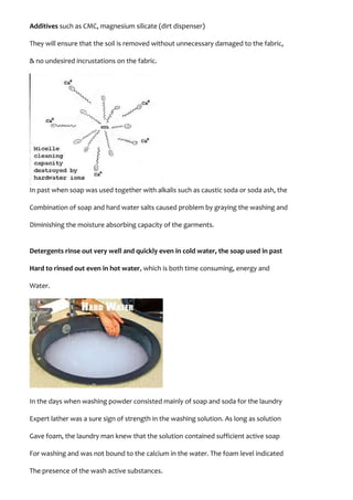 Additives such as CMC, magnesium silicate (dirt dispenser)
They will ensure that the soil is removed without unnecessary damaged to the fabric,
& no undesired incrustations on the fabric.
In past when soap was used together with alkalis such as caustic soda or soda ash, the
Combination of soap and hard water salts caused problem by graying the washing and
Diminishing the moisture absorbing capacity of the garments.
Detergents rinse out very well and quickly even in cold water, the soap used in past
Hard to rinsed out even in hot water, which is both time consuming, energy and
Water.
In the days when washing powder consisted mainly of soap and soda for the laundry
Expert lather was a sure sign of strength in the washing solution. As long as solution
Gave foam, the laundry man knew that the solution contained sufficient active soap
For washing and was not bound to the calcium in the water. The foam level indicated
The presence of the wash active substances.
 