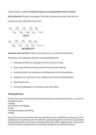 Today situation is different instead of soap we are using synthetic anionic and non
Ionic surfactant, the great advantage of synthetic surfactant over soap is that they are
Usually not easily affected by hard water.
Important characteristics of wash active substances in combination with alkalis,
Phosphates, dirt suspenders, bleaches and optical brighteners.
• Wetting of the fiber by reducing the surface tension of water.
• Dispersing solid dirt and lifting out dirt from the textile material.
• Emulsifying fatty, oily substances and lifting those from the textile fabric.
• Keeping dirt in suspension in the washing solution and avoiding redeposit.
• Bleaching of stains.
• Giving the high degree of whiteness to the white fabric.
Washing Machines
The first line shows the manual work and labor intensive washing in the laundry. It consist of
Sorting of laundry
Loading
Extracting by centrifuging
Drying
Ironing, pressing & calendaring
Folding
Second line shows how all these different operations can be simplified by making use of new
development in machinery and more efficient washing through the use of more automated &
mechanized machine. Continuous washing machines are used in large laundries, where with a
minimum of labor and personnel, the washing is handled on an assembly line basis.
 